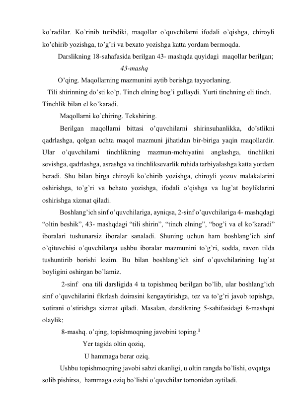 ko’radilar. Ko’rinib turibdiki, maqollar o’quvchilarni ifodali o’qishga, chiroyli 
ko’chirib yozishga, to’g’ri va bexato yozishga katta yordam bermoqda. 
         Darslikning 18-sahafasida berilgan 43- mashqda quyidagi  maqollar berilgan; 
                                             43-mashq   
         O’qing. Maqollarning mazmunini aytib berishga tayyorlaning. 
   Tili shirinning do’sti ko’p. Tinch elning bog’i gullaydi. Yurti tinchning eli tinch. 
Tinchlik bilan el ko’karadi. 
Maqollarni ko’chiring. Tekshiring. 
Berilgan maqollarni bittasi o’quvchilarni shirinsuhanlikka, do’stlikni 
qadrlashga, qolgan uchta maqol mazmuni jihatidan bir-biriga yaqin maqollardir. 
Ular o’quvchilarni tinchlikning mazmun-mohiyatini anglashga, tinchlikni      
sevishga, qadrlashga, asrashga va tinchliksevarlik ruhida tarbiyalashga katta yordam 
beradi. Shu bilan birga chiroyli ko’chirib yozishga, chiroyli yozuv malakalarini 
oshirishga, to’g’ri va behato yozishga, ifodali o’qishga va lug’at boyliklarini 
oshirishga xizmat qiladi. 
          Boshlang’ich sinf o’quvchilariga, ayniqsa, 2-sinf o’quvchilariga 4- mashqdagi 
“oltin beshik”, 43- mashqdagi “tili shirin”, “tinch elning”, “bog’i va el ko’karadi” 
iboralari tushunarsiz iboralar sanaladi. Shuning uchun ham boshlang’ich sinf 
o’qituvchisi o’quvchilarga ushbu iboralar mazmunini to’g’ri, sodda, ravon tilda 
tushuntirib borishi lozim. Bu bilan boshlang’ich sinf o’quvchilarining lug’at 
boyligini oshirgan bo’lamiz.  
           2-sinf  ona tili darsligida 4 ta topishmoq berilgan bo’lib, ular boshlang’ich  
sinf o’quvchilarini fikrlash doirasini kengaytirishga, tez va to’g’ri javob topishga, 
xotirani o’stirishga xizmat qiladi. Masalan, darslikning 5-sahifasidagi 8-mashqni 
olaylik; 
           8-mashq. o’qing, topishmoqning javobini toping.1   
   Yer tagida oltin qoziq, 
    U hammaga berar oziq. 
Ushbu topishmoqning javobi sabzi ekanligi, u oltin rangda bo’lishi, ovqatga 
solib pishirsa,  hammaga oziq bo’lishi o’quvchilar tomonidan aytiladi. 
