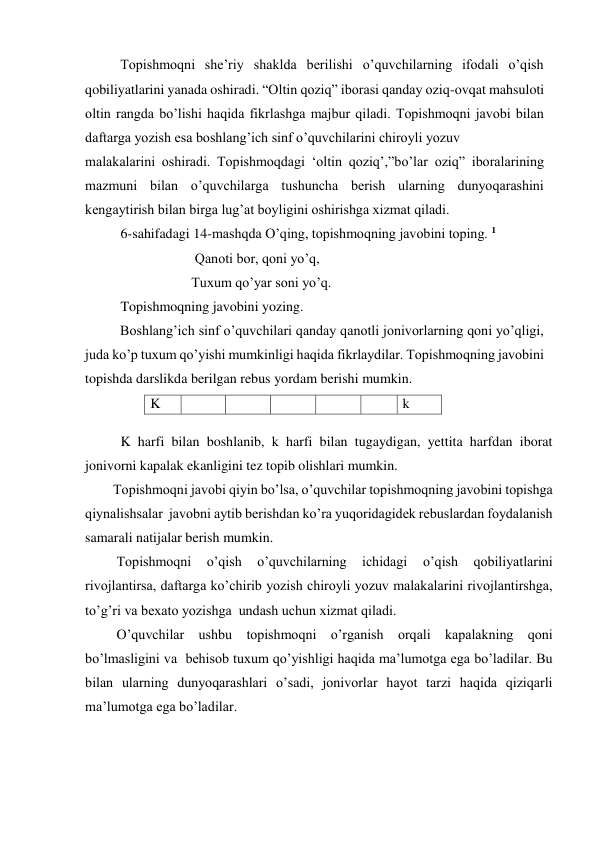           Topishmoqni she’riy shaklda berilishi o’quvchilarning ifodali o’qish 
qobiliyatlarini yanada oshiradi. “Oltin qoziq” iborasi qanday oziq-ovqat mahsuloti 
oltin rangda bo’lishi haqida fikrlashga majbur qiladi. Topishmoqni javobi bilan 
daftarga yozish esa boshlang’ich sinf o’quvchilarini chiroyli yozuv   
malakalarini oshiradi. Topishmoqdagi ‘oltin qoziq’,”bo’lar oziq” iboralarining 
mazmuni bilan o’quvchilarga tushuncha berish ularning dunyoqarashini 
kengaytirish bilan birga lug’at boyligini oshirishga xizmat qiladi. 
  
6-sahifadagi 14-mashqda O’qing, topishmoqning javobini toping. 1     
 Qanoti bor, qoni yo’q, 
Tuxum qo’yar soni yo’q. 
Topishmoqning javobini yozing. 
          Boshlang’ich sinf o’quvchilari qanday qanotli jonivorlarning qoni yo’qligi, 
juda ko’p tuxum qo’yishi mumkinligi haqida fikrlaydilar. Topishmoqning javobini 
topishda darslikda berilgan rebus yordam berishi mumkin. 
K 
 
 
 
 
 
k 
          
K harfi bilan boshlanib, k harfi bilan tugaydigan, yettita harfdan iborat  
jonivorni kapalak ekanligini tez topib olishlari mumkin. 
        Topishmoqni javobi qiyin bo’lsa, o’quvchilar topishmoqning javobini topishga 
qiynalishsalar  javobni aytib berishdan ko’ra yuqoridagidek rebuslardan foydalanish 
samarali natijalar berish mumkin. 
         Topishmoqni 
o’qish 
o’quvchilarning 
ichidagi 
o’qish 
qobiliyatlarini 
rivojlantirsa, daftarga ko’chirib yozish chiroyli yozuv malakalarini rivojlantirshga, 
to’g’ri va bexato yozishga  undash uchun xizmat qiladi.  
         O’quvchilar ushbu topishmoqni o’rganish orqali kapalakning qoni 
bo’lmasligini va  behisob tuxum qo’yishligi haqida ma’lumotga ega bo’ladilar. Bu 
bilan ularning dunyoqarashlari o’sadi, jonivorlar hayot tarzi haqida qiziqarli 
ma’lumotga ega bo’ladilar.  
