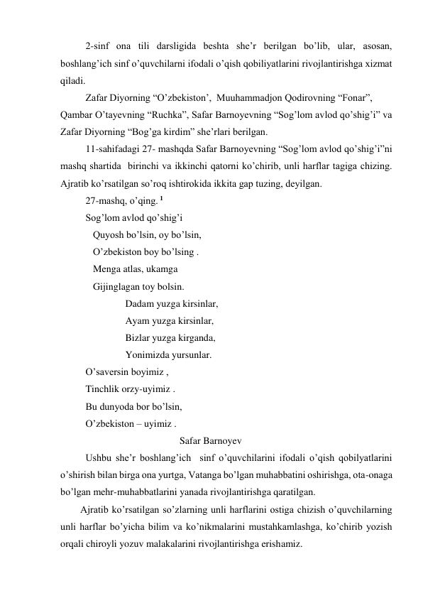   
2-sinf ona tili darsligida beshta she’r berilgan bo’lib, ular, asosan, 
boshlang’ich sinf o’quvchilarni ifodali o’qish qobiliyatlarini rivojlantirishga xizmat 
qiladi. 
  
Zafar Diyorning “O’zbekiston’,  Muuhammadjon Qodirovning “Fonar”,  
Qambar O’tayevning “Ruchka”, Safar Barnoyevning “Sog’lom avlod qo’shig’i” va 
Zafar Diyorning “Bog’ga kirdim” she’rlari berilgan. 
11-sahifadagi 27- mashqda Safar Barnoyevning “Sog’lom avlod qo’shig’i”ni 
mashq shartida  birinchi va ikkinchi qatorni ko’chirib, unli harflar tagiga chizing. 
Ajratib ko’rsatilgan so’roq ishtirokida ikkita gap tuzing, deyilgan. 
27-mashq, o’qing. 1  
Sog’lom avlod qo’shig’i 
   Quyosh bo’lsin, oy bo’lsin, 
   O’zbekiston boy bo’lsing . 
   Menga atlas, ukamga 
   Gijinglagan toy bolsin. 
                Dadam yuzga kirsinlar, 
                Ayam yuzga kirsinlar,                      
                Bizlar yuzga kirganda, 
                Yonimizda yursunlar.                                                     
O’saversin boyimiz , 
Tinchlik orzy-uyimiz .   
Bu dunyoda bor bo’lsin,  
O’zbekiston – uyimiz .             
                                                Safar Barnoyev 
Ushbu she’r boshlang’ich  sinf o’quvchilarini ifodali o’qish qobilyatlarini 
o’shirish bilan birga ona yurtga, Vatanga bo’lgan muhabbatini oshirishga, ota-onaga 
bo’lgan mehr-muhabbatlarini yanada rivojlantirishga qaratilgan. 
        Ajratib ko’rsatilgan so’zlarning unli harflarini ostiga chizish o’quvchilarning 
unli harflar bo’yicha bilim va ko’nikmalarini mustahkamlashga, ko’chirib yozish 
orqali chiroyli yozuv malakalarini rivojlantirishga erishamiz. 
