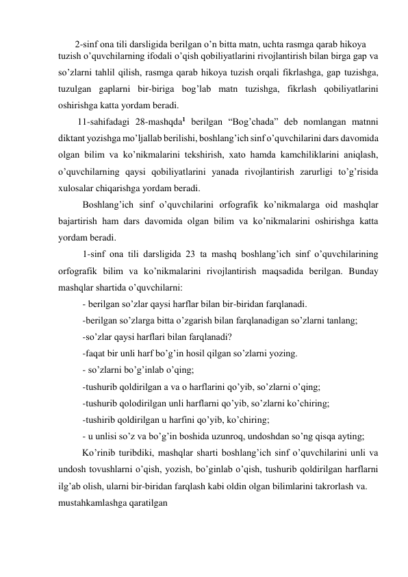        2-sinf ona tili darsligida berilgan o’n bitta matn, uchta rasmga qarab hikoya   
tuzish o’quvchilarning ifodali o’qish qobiliyatlarini rivojlantirish bilan birga gap va 
so’zlarni tahlil qilish, rasmga qarab hikoya tuzish orqali fikrlashga, gap tuzishga, 
tuzulgan gaplarni bir-biriga bog’lab matn tuzishga, fikrlash qobiliyatlarini 
oshirishga katta yordam beradi.  
        11-sahifadagi 28-mashqda1 berilgan “Bog’chada” deb nomlangan matnni 
diktant yozishga mo’ljallab berilishi, boshlang’ich sinf o’quvchilarini dars davomida 
olgan bilim va ko’nikmalarini tekshirish, xato hamda kamchiliklarini aniqlash, 
o’quvchilarning qaysi qobiliyatlarini yanada rivojlantirish zarurligi to’g’risida 
xulosalar chiqarishga yordam beradi. 
Boshlang’ich sinf o’quvchilarini orfografik ko’nikmalarga oid mashqlar 
bajartirish ham dars davomida olgan bilim va ko’nikmalarini oshirishga katta 
yordam beradi. 
1-sinf ona tili darsligida 23 ta mashq boshlang’ich sinf o’quvchilarining 
orfografik bilim va ko’nikmalarini rivojlantirish maqsadida berilgan. Bunday 
mashqlar shartida o’quvchilarni: 
- berilgan so’zlar qaysi harflar bilan bir-biridan farqlanadi. 
-berilgan so’zlarga bitta o’zgarish bilan farqlanadigan so’zlarni tanlang; 
-so’zlar qaysi harflari bilan farqlanadi? 
-faqat bir unli harf bo’g’in hosil qilgan so’zlarni yozing. 
- so’zlarni bo’g’inlab o’qing; 
-tushurib qoldirilgan a va o harflarini qo’yib, so’zlarni o’qing; 
-tushurib qolodirilgan unli harflarni qo’yib, so’zlarni ko’chiring; 
-tushirib qoldirilgan u harfini qo’yib, ko’chiring; 
- u unlisi so’z va bo’g’in boshida uzunroq, undoshdan so’ng qisqa ayting; 
          Ko’rinib turibdiki, mashqlar sharti boshlang’ich sinf o’quvchilarini unli va 
undosh tovushlarni o’qish, yozish, bo’ginlab o’qish, tushurib qoldirilgan harflarni 
ilg’ab olish, ularni bir-biridan farqlash kabi oldin olgan bilimlarini takrorlash va. 
mustahkamlashga qaratilgan 
