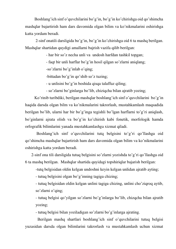          Boshlang’ich sinf o’quvchilarini bo’g’in, bo’g’in ko’chirishga oid qo’shimcha 
mashqlar bajartirish ham dars davomida olgan bilim va ko’nikmalarini oshirishga 
katta yordam beradi. 
  
2-sinf onatili darsligida bo’g’in, bo’g’in ko’chirishga oid 6 ta mashq berilgan.  
Mashqlar shartidan quydigi amallarni bajrish vazifa qilib berilgan: 
- har bir so’z necha unli va  undosh harfdan tashkil topgan; 
- faqt bir unli harflar bo’g’in hosil qilgan so’zlarni aniqlang; 
-so’zlarni bo’g’inlab o’qing; 
-bittadan bo’g’in qo’shib so’z tuzing; 
- u unlisini bo’g’in boshida qisqa talaffuz qiling; 
- so’zlarni bo’ginlarga bo’lib, chiziqcha bilan ajratib yozing; 
         Ko’rinib turibdiki, berilgan mashqlar boshlang’ich sinf o’quvchilarini  bo’g’in 
haqida darsda olgan bilm va ko’nikmalarini takrorlash, mustahkamlash maqsadida 
berilgan bo’lib, ularni har bir bo’g’inga tegishli bo’lgan harflarni to’g’ri aniqlash, 
bo’ginlarni ajrata olish va bo’g’in ko’chirish kabi fonetik, morfologik hamda 
orfografik bilimlarini yanada mustahkamlashga xizmat qiladi. 
           Boshlang’ich sinf o’quvchilarini tutq belgisini to’g’ri qo’llashga oid 
qo’shimcha mashqlar bajartirish ham dars davomida olgan bilim va ko’nikmalarini 
oshirishga katta yordam beradi. 
      2-sinf ona tili darsligida tutuq belgisini so’zlarni yozishda to’g’ri qo’llashga oid 
6 ta mashq berilgan.  Mashqlar shartida quyidagi topshiriqlar bajarish berilgan: 
-tutq belgisidan oldin kelgan undoshni keyin kelgan unlidan ajratib ayting; 
- tutuq belgisini olgan bo’g’inning tagiga chizing; 
- tutuq belgisidan oldin kelgan unlini tagiga chizing, unlini cho’ziqroq aytib, 
so’zlarni o’qing; 
- tutuq belgisi qo’yilgan so’zlarni bo’g’inlarga bo’lib, chizqcha bilan ajratib 
yozing; 
- tutuq belgisi bilan yoziladigan so’zlarni bo’g’inlarga ajrating. 
            Berilgan mashq shartlari boshlang’ich sinf o’quvchilarini tutuq belgisi 
yuzasidan darsda olgan bilimlarini takrorlash va mustahkamlash uchun xizmat 
