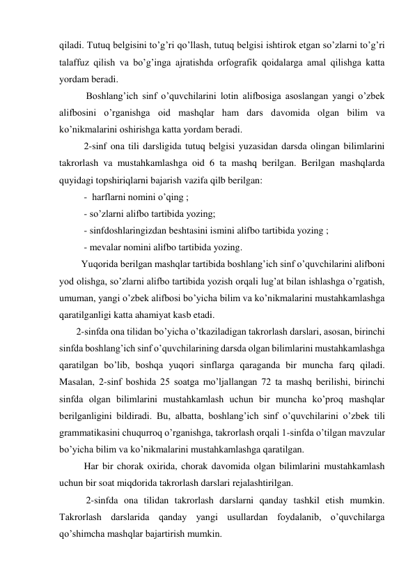 qiladi. Tutuq belgisini to’g’ri qo’llash, tutuq belgisi ishtirok etgan so’zlarni to’g’ri 
talaffuz qilish va bo’g’inga ajratishda orfografik qoidalarga amal qilishga katta 
yordam beradi. 
           Boshlang’ich sinf o’quvchilarini lotin alifbosiga asoslangan yangi o’zbek 
alifbosini o’rganishga oid mashqlar ham dars davomida olgan bilim va 
ko’nikmalarini oshirishga katta yordam beradi. 
2-sinf ona tili darsligida tutuq belgisi yuzasidan darsda olingan bilimlarini 
takrorlash va mustahkamlashga oid 6 ta mashq berilgan. Berilgan mashqlarda 
quyidagi topshiriqlarni bajarish vazifa qilb berilgan: 
-  harflarni nomini o’qing ; 
- so’zlarni alifbo tartibida yozing; 
- sinfdoshlaringizdan beshtasini ismini alifbo tartibida yozing ; 
- mevalar nomini alifbo tartibida yozing. 
         Yuqorida berilgan mashqlar tartibida boshlang’ich sinf o’quvchilarini alifboni 
yod olishga, so’zlarni alifbo tartibida yozish orqali lug’at bilan ishlashga o’rgatish, 
umuman, yangi o’zbek alifbosi bo’yicha bilim va ko’nikmalarini mustahkamlashga 
qaratilganligi katta ahamiyat kasb etadi. 
       2-sinfda ona tilidan bo’yicha o’tkaziladigan takrorlash darslari, asosan, birinchi 
sinfda boshlang’ich sinf o’quvchilarining darsda olgan bilimlarini mustahkamlashga 
qaratilgan bo’lib, boshqa yuqori sinflarga qaraganda bir muncha farq qiladi. 
Masalan, 2-sinf boshida 25 soatga mo’ljallangan 72 ta mashq berilishi, birinchi 
sinfda olgan bilimlarini mustahkamlash uchun bir muncha ko’proq mashqlar 
berilganligini bildiradi. Bu, albatta, boshlang’ich sinf o’quvchilarini o’zbek tili 
grammatikasini chuqurroq o’rganishga, takrorlash orqali 1-sinfda o’tilgan mavzular 
bo’yicha bilim va ko’nikmalarini mustahkamlashga qaratilgan. 
Har bir chorak oxirida, chorak davomida olgan bilimlarini mustahkamlash 
uchun bir soat miqdorida takrorlash darslari rejalashtirilgan. 
           2-sinfda ona tilidan takrorlash darslarni qanday tashkil etish mumkin. 
Takrorlash darslarida qanday yangi usullardan foydalanib, o’quvchilarga 
qo’shimcha mashqlar bajartirish mumkin. 
