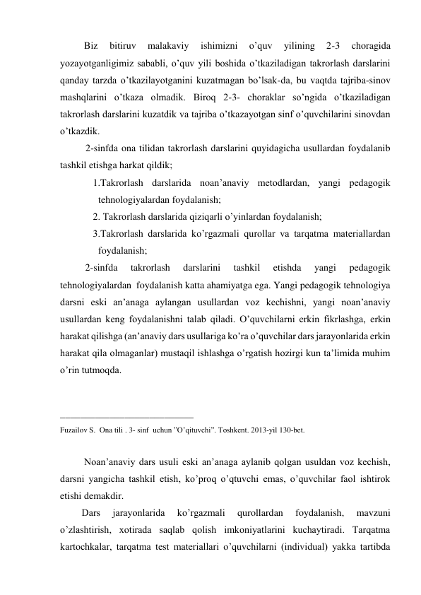   Biz 
bitiruv 
malakaviy 
ishimizni 
o’quv 
yilining 
2-3 
choragida 
yozayotganligimiz sababli, o’quv yili boshida o’tkaziladigan takrorlash darslarini 
qanday tarzda o’tkazilayotganini kuzatmagan bo’lsak-da, bu vaqtda tajriba-sinov 
mashqlarini o’tkaza olmadik. Biroq 2-3- choraklar so’ngida o’tkaziladigan 
takrorlash darslarini kuzatdik va tajriba o’tkazayotgan sinf o’quvchilarini sinovdan 
o’tkazdik. 
2-sinfda ona tilidan takrorlash darslarini quyidagicha usullardan foydalanib 
tashkil etishga harkat qildik; 
   1.Takrorlash darslarida noan’anaviy metodlardan, yangi pedagogik 
tehnologiyalardan foydalanish; 
   2. Takrorlash darslarida qiziqarli o’yinlardan foydalanish; 
   3.Takrorlash darslarida ko’rgazmali qurollar va tarqatma materiallardan 
foydalanish; 
2-sinfda 
takrorlash 
darslarini 
tashkil 
etishda 
yangi 
pedagogik 
tehnologiyalardan  foydalanish katta ahamiyatga ega. Yangi pedagogik tehnologiya 
darsni eski an’anaga aylangan usullardan voz kechishni, yangi noan’anaviy 
usullardan keng foydalanishni talab qiladi. O’quvchilarni erkin fikrlashga, erkin 
harakat qilishga (an’anaviy dars usullariga ko’ra o’quvchilar dars jarayonlarida erkin 
harakat qila olmaganlar) mustaqil ishlashga o’rgatish hozirgi kun ta’limida muhim 
o’rin tutmoqda. 
 
 
___________________________ 
Fuzailov S.  Ona tili . 3- sinf  uchun ”O’qituvchi”. Toshkent. 2013-yil 130-bet. 
 
  Noan’anaviy dars usuli eski an’anaga aylanib qolgan usuldan voz kechish, 
darsni yangicha tashkil etish, ko’proq o’qtuvchi emas, o’quvchilar faol ishtirok 
etishi demakdir. 
 Dars 
jarayonlarida 
ko’rgazmali 
qurollardan 
foydalanish, 
mavzuni 
o’zlashtirish, xotirada saqlab qolish imkoniyatlarini kuchaytiradi. Tarqatma 
kartochkalar, tarqatma test materiallari o’quvchilarni (individual) yakka tartibda 
