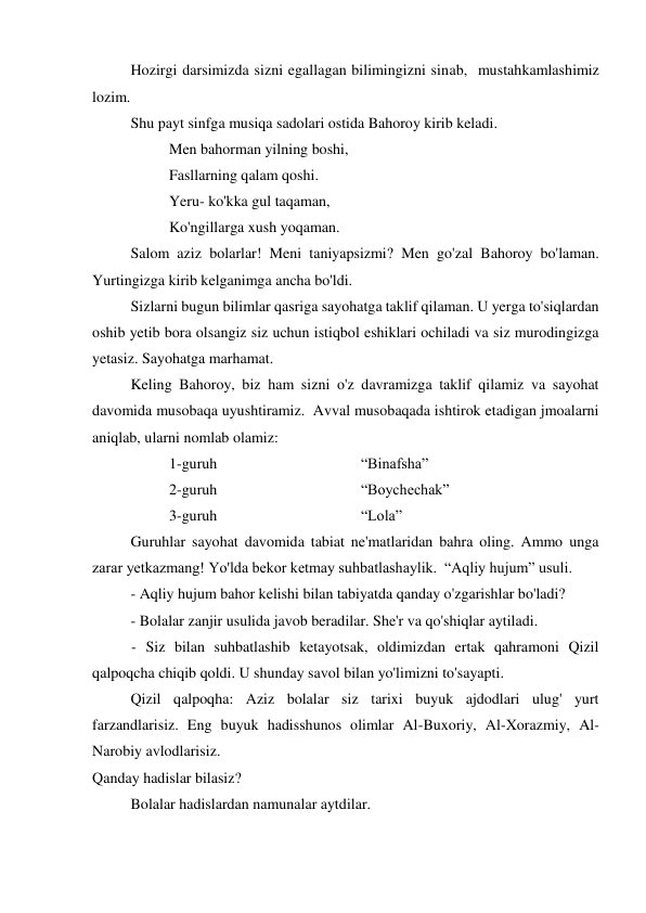  
Hozirgi darsimizda sizni egallagan bilimingizni sinab,  mustahkamlashimiz 
lozim. 
Shu payt sinfga musiqa sadolari ostida Bahoroy kirib keladi.  
 
 
Men bahorman yilning boshi, 
 
 
Fasllarning qalam qoshi.  
 
 
Yeru- ko'kka gul taqaman,  
 
 
Ko'ngillarga xush yoqaman. 
 
Salom aziz bolarlar! Meni taniyapsizmi? Men go'zal Bahoroy bo'laman. 
Yurtingizga kirib kelganimga ancha bo'ldi.  
Sizlarni bugun bilimlar qasriga sayohatga taklif qilaman. U yerga to'siqlardan 
oshib yetib bora olsangiz siz uchun istiqbol eshiklari ochiladi va siz murodingizga 
yetasiz. Sayohatga marhamat. 
Keling Bahoroy, biz ham sizni o'z davramizga taklif qilamiz va sayohat 
davomida musobaqa uyushtiramiz.  Avval musobaqada ishtirok etadigan jmoalarni 
aniqlab, ularni nomlab olamiz: 
1-guruh 
 
 
 
“Binafsha” 
2-guruh 
 
 
 
“Boychechak” 
3-guruh 
 
 
 
“Lola”  
 
Guruhlar sayohat davomida tabiat ne'matlaridan bahra oling. Ammo unga 
zarar yetkazmang! Yo'lda bekor ketmay suhbatlashaylik.  “Aqliy hujum” usuli. 
- Aqliy hujum bahor kelishi bilan tabiyatda qanday o'zgarishlar bo'ladi?  
- Bolalar zanjir usulida javob beradilar. She'r va qo'shiqlar aytiladi.  
- Siz bilan suhbatlashib ketayotsak, oldimizdan ertak qahramoni Qizil 
qalpoqcha chiqib qoldi. U shunday savol bilan yo'limizni to'sayapti.  
Qizil qalpoqha: Aziz bolalar siz tarixi buyuk ajdodlari ulug' yurt 
farzandlarisiz. Eng buyuk hadisshunos olimlar Al-Buxoriy, Al-Xorazmiy, Al-
Narobiy avlodlarisiz. 
Qanday hadislar bilasiz? 
Bolalar hadislardan namunalar aytdilar.  
