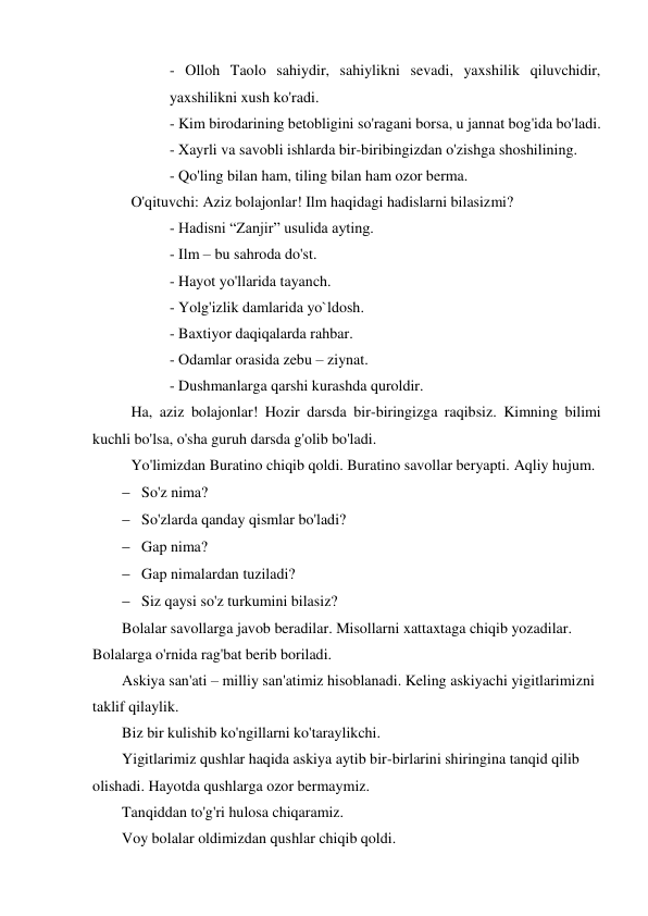 - Olloh Taolo sahiydir, sahiylikni sevadi, yaxshilik qiluvchidir, 
yaxshilikni xush ko'radi.  
- Kim birodarining betobligini so'ragani borsa, u jannat bog'ida bo'ladi.  
- Xayrli va savobli ishlarda bir-biribingizdan o'zishga shoshilining. 
- Qo'ling bilan ham, tiling bilan ham ozor berma.  
O'qituvchi: Aziz bolajonlar! Ilm haqidagi hadislarni bilasizmi?  
 
 
- Hadisni “Zanjir” usulida ayting.  
 
 
- Ilm – bu sahroda do'st. 
 
 
- Hayot yo'llarida tayanch. 
 
 
- Yolg'izlik damlarida yo`ldosh. 
 
 
- Baxtiyor daqiqalarda rahbar. 
 
 
- Odamlar orasida zebu – ziynat. 
 
 
- Dushmanlarga qarshi kurashda quroldir.     
Ha, aziz bolajonlar! Hozir darsda bir-biringizga raqibsiz. Kimning bilimi 
kuchli bo'lsa, o'sha guruh darsda g'olib bo'ladi.  
Yo'limizdan Buratino chiqib qoldi. Buratino savollar beryapti. Aqliy hujum. 
 So'z nima? 
 So'zlarda qanday qismlar bo'ladi? 
 Gap nima?  
 Gap nimalardan tuziladi?  
 Siz qaysi so'z turkumini bilasiz? 
Bolalar savollarga javob beradilar. Misollarni xattaxtaga chiqib yozadilar. 
Bolalarga o'rnida rag'bat berib boriladi.  
Askiya san'ati – milliy san'atimiz hisoblanadi. Keling askiyachi yigitlarimizni 
taklif qilaylik.  
Biz bir kulishib ko'ngillarni ko'taraylikchi. 
Yigitlarimiz qushlar haqida askiya aytib bir-birlarini shiringina tanqid qilib 
olishadi. Hayotda qushlarga ozor bermaymiz.  
Tanqiddan to'g'ri hulosa chiqaramiz.  
Voy bolalar oldimizdan qushlar chiqib qoldi.  
