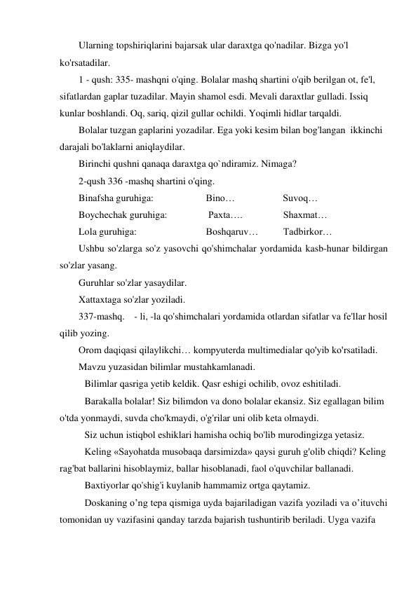 Ularning topshiriqlarini bajarsak ular daraxtga qo'nadilar. Bizga yo'l 
ko'rsatadilar.   
1 - qush: 335- mashqni o'qing. Bolalar mashq shartini o'qib berilgan ot, fe'l, 
sifatlardan gaplar tuzadilar. Mayin shamol esdi. Mevali daraxtlar gulladi. Issiq 
kunlar boshlandi. Oq, sariq, qizil gullar ochildi. Yoqimli hidlar tarqaldi.  
Bolalar tuzgan gaplarini yozadilar. Ega yoki kesim bilan bog'langan  ikkinchi 
darajali bo'laklarni aniqlaydilar.   
Birinchi qushni qanaqa daraxtga qo`ndiramiz. Nimaga?   
2-qush 336 -mashq shartini o'qing.  
Binafsha guruhiga:  
         Bino…                  Suvoq… 
Boychechak guruhiga:  
          Paxta….        
Shaxmat… 
Lola guruhiga: 
 
         Boshqaruv…  
Tadbirkor… 
Ushbu so'zlarga so'z yasovchi qo'shimchalar yordamida kasb-hunar bildirgan 
so'zlar yasang. 
Guruhlar so'zlar yasaydilar.  
Xattaxtaga so'zlar yoziladi.  
337-mashq.  - li, -la qo'shimchalari yordamida otlardan sifatlar va fe'llar hosil 
qilib yozing. 
Orom daqiqasi qilaylikchi… kompyuterda multimedialar qo'yib ko'rsatiladi.  
Mavzu yuzasidan bilimlar mustahkamlanadi.  
 
Bilimlar qasriga yetib keldik. Qasr eshigi ochilib, ovoz eshitiladi.  
Barakalla bolalar! Siz bilimdon va dono bolalar ekansiz. Siz egallagan bilim 
o'tda yonmaydi, suvda cho'kmaydi, o'g'rilar uni olib keta olmaydi.  
 
Siz uchun istiqbol eshiklari hamisha ochiq bo'lib murodingizga yetasiz.  
Keling «Sayohatda musobaqa darsimizda» qaysi guruh g'olib chiqdi? Keling 
rag'bat ballarini hisoblaymiz, ballar hisoblanadi, faol o'quvchilar ballanadi.  
 
Baxtiyorlar qo'shig'i kuylanib hammamiz ortga qaytamiz.  
Doskaning o’ng tepa qismiga uyda bajariladigan vazifa yoziladi va o’ituvchi 
tomonidan uy vazifasini qanday tarzda bajarish tushuntirib beriladi. Uyga vazifa  
 
 
