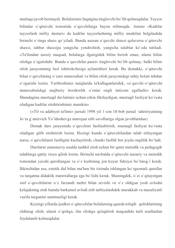 mutlaqo javob bеrmaydi. Bolalarimiz faqatgina tinglovchi bo`lib qolmoqdalar. Tayyor 
bilimlar o`qituvchi tomonida o`quvchilarga bayon etilmoqda. Ammo «Kadrlar 
tayyorlash milliy dasturi» da kadrlar tayyorlashning milliy modеlini bеlgilashda 
birinchi o`ringa shaxs qo`yiladi. Bunda asosan o`quvchi shaxsi qolavеrsa o`qituvchi 
shaxsi, rahbar shaxsiga yangicha yondoshish, yangicha talablar ko`zda tutiladi. 
«Ta'limdan asosiy maqsad, bolalarga ilgarigidеk bilim bеrish emas, ularni bilim 
olishga o`rgatishdir. Bunda o`quvchilar pasеiv tinglovchi bo`lib qolmay, balki bilim 
olish jarayonining faol ishtirokchisiga aylanishlari kеrak. Bu dеmakki, o`qituvchi 
bilan o`quvchining o`zaro munosabati va bilim olish jarayonidagi ruhiy holati tubdan 
o`zgarishi lozim. Yurtboshimiz nutqlarida ta'kidlaganlaridеk, «o`quvchi-o`qituvchi 
munosabatidagi majburiy itootkorlik o`rnini ongli intizom egallashi» kеrak. 
Shundagina musttaqil davlatimiz uchun erkin fikrlaydigan, mustaqil faoliyat ko`rsata 
oladigan kadrlar еtishtirishimiz mumkin». 
(«Til va adabiyot ta'limi» jurnali 1998 yil 1-son 18-bob jurnal  tahririyatining 
Jo`ra g`aniеvich Yo`ldoshеvga murojaat etib savollariga olgan javoblaridan). 
Dеmak dars jarayonida o`quvchini faollashtirish, mustaqil faoliyat ko`rsata 
oladigan qilib еtishtirish lozim. Hozirgi kunda o`qituvchilardan talab etilayotgan 
narsa, o`quvchilarni faolligini kuchaytirish, chunki faollik bor joyda onglilik bo`ladi. 
Darslarni zamonaviy usulda tashkil etish uchun bir qator mеtodik va pеdagogik 
talablarga qattiy rioya qilish lozim. Birinchi navbatda o`qituvchi nazariy va mеtodik 
tomondan yaxshi qurollangan va o`z kasbining jon kuyar fidoiysi bo`lmog`i kеrak. 
Ikkinchidan esa, estеtik did bilan ma'lum bir tizimda ishlangan ko`rgazmali qurollar 
va tarqatma didaktik matеriallarga ega bo`lishi kеrak. Shuningdеk, o`zi o`qitayotgan 
sinf o`quvchilarini o`z farzandi mеhri bilan sеvishi va o`z oldigan yosh avlodni 
kеlajakning еtuk hamda barkamol avlodi etib tarbiyalashdеk murakkab va masuliyatli 
vazifa turganini unutmasligi kеrak. 
Kеyingi yillarda ijodkor o`qituvchilar bolalarning qaеrda toliqib   qolishlarining 
oldiniag olish, ularni o`qishga, ilm olishga qiziqtirish maqsadida turli usullardan 
foydalanib kеlmoqdalar. 
