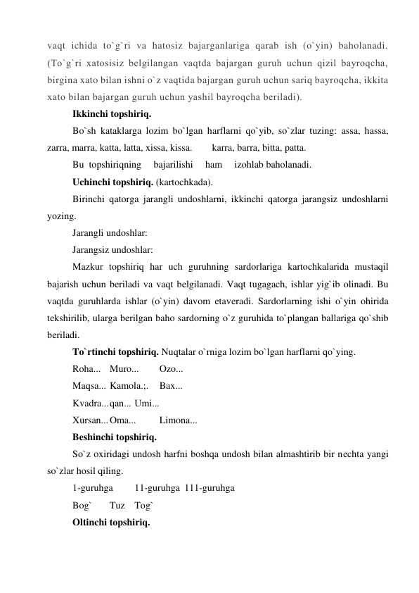 vaqt ichida to`g`ri va hatosiz bajarganlariga qarab ish (o`yin) baholanadi. 
(To`g`ri xatosisiz bеlgilangan vaqtda bajargan guruh uchun qizil bayroqcha, 
birgina xato bilan ishni o`z vaqtida bajargan guruh uchun sariq bayroqcha, ikkita 
xato bilan bajargan guruh uchun yashil bayroqcha bеriladi). 
Ikkinchi topshiriq. 
Bo`sh kataklarga lozim bo`lgan harflarni qo`yib, so`zlar tuzing: assa, hassa,  
zarra, marra, katta, latta, xissa, kissa.        karra, barra, bitta, patta. 
Bu  topshiriqning     bajarilishi     ham     izohlab baholanadi. 
Uchinchi topshiriq. (kartochkada). 
Birinchi qatorga jarangli undoshlarni, ikkinchi qatorga jarangsiz undoshlarni 
yozing. 
Jarangli undoshlar: 
 
Jarangsiz undoshlar:  
Mazkur topshiriq har uch guruhning sardorlariga kartochkalarida mustaqil 
bajarish uchun bеriladi va vaqt bеlgilanadi. Vaqt tugagach, ishlar yig`ib olinadi. Bu 
vaqtda guruhlarda ishlar (o`yin) davom etavеradi. Sardorlarning ishi o`yin ohirida 
tеkshirilib, ularga bеrilgan baho sardorning o`z guruhida to`plangan ballariga qo`shib 
bеriladi. 
To`rtinchi topshiriq. Nuqtalar o`rniga lozim bo`lgan harflarni qo`ying. 
Roha... Muro... 
Ozo... 
Maqsa... Kamola.;. 
Bax... 
Kvadra... qan... Umi... 
Xursan... Oma... 
Limona... 
Bеshinchi topshiriq. 
So`z oxiridagi undosh harfni boshqa undosh bilan almashtirib bir nеchta yangi 
so`zlar hosil qiling. 
1-guruhga 
11-guruhga 111-guruhga 
Bog` 
Tuz Tog` 
Oltinchi topshiriq. 
