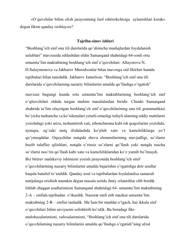 «O`quvchilar bilim olish jarayonining faol ishtirokchisiga  aylanishlari kеrak» 
dеgan fikrni qanday izohlaysiz? 
 
Tajriba-sinov ishlаri 
“Boshlang’ich sinf ona tili darslarida qo’shimcha mashqlardan foydalanish 
uslublari” mavzusida ishlashdan oldin Samarqand shahridagi 64-sonli orta 
umumta’lim maktabining boshlang’ich sinf o’quvchilari: Allayorova N, 
D.Sulaymonova va Jakbarov Murodxonlar bilan mavzuga oid fikirlari hamda 
tajribalari bilan tanishdik. Jakbarov Jamolxon: “Boshlang’ich sinf ona tili 
darslarida o’quvchilarning nazariy bilimlarini amalda qo’llashga o’rgatish” 
mavzusi bugungi kunda orta umumta’lim maktablarining boshlang’ich sinf 
o’qituvchilari oldida turgan muhim masalalardan biridir. Chunki Samarqand 
shahrida ta’lim olayotgan boshlang’ch sinf o’quvchilarining ona tili grammatikasi 
bo’yicha tushuncha va ko’nikmalari yetarli emasligi tufayli ularning oddiy matnlarni 
yozishdagi yoki ariza, tushuntirish xati, ishonchnoma kabi ish qoqozlarini yozishda, 
ayniqsa, og’zaki nutq ifodalashda ko’plab xato va kamchiliklarga yo’l 
qo’ymoqdalar. Oquychilar nutqida sheva elementlarining mavjudligi, so’zlarni 
buzib talaffuz qilishlari, nutqda o’rinsiz so’zlarni qo’llash yoki nutqda ruscha 
so’zlarni noo’rin qo’llash kabi xato va kamchiliklaridan ko’z yumib bo’lmaydi. 
Biz bitiruv malakaviy ishimizni yozish jarayonida boshlang’ich sinif 
o’quvchilarining nazariy bilimlarini amalda bajarishni o’rgatishga doir usullar 
haqida batafsil to’xtaldik. Qanday usul va tajribalardan foydalanilsa samarali 
natijalarga erishish mumkin degan masala ustida ilmiy izlanishlar olib bordik. 
Ishlab chiqqan usullarimizni Samarqand shahridagi 64- umumta’lim maktabining  
2-A – sinfida tajribadan  o’tkazdik. Nazorat sinfi etib mazkur umumta’lim 
maktabning 2-B – sinfini tanladik. Ma’lum bir muddat o’tgach, har ikkala sinf 
o’quvchilari bilim saviyasini solishtirib ko’rdik. Bu boradagi fikr-
mulohazalarimizni, xulosalarimizni, “Boshlang’ich sinf ona tili darslarida 
o’quvchilarning nazariy bilimlarini amalda qo’llashga o’rgatish”ning afzal 
