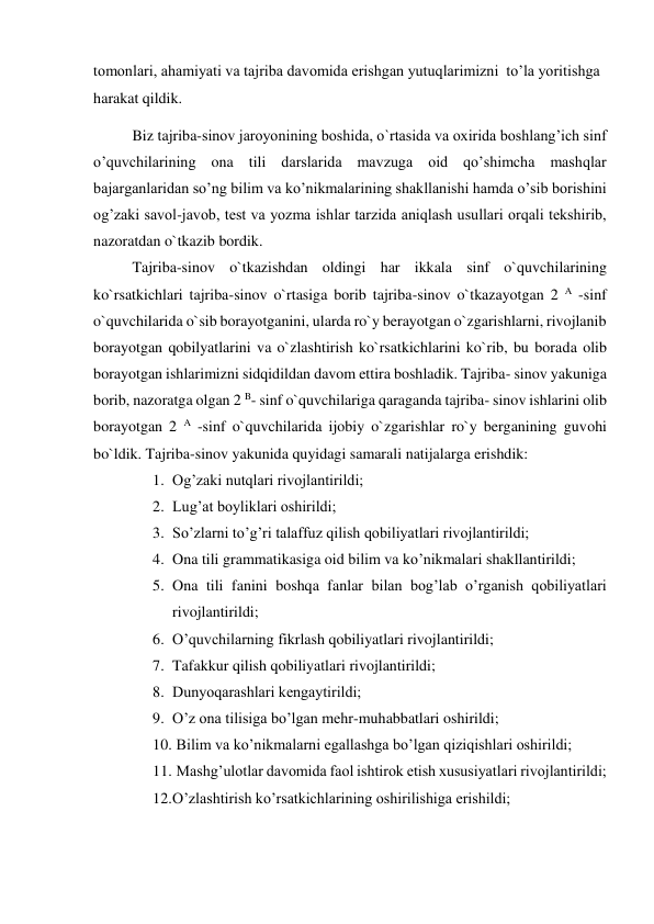 tomonlari, ahamiyati va tajriba davomida erishgan yutuqlarimizni  to’la yoritishga 
harakat qildik. 
Biz tajriba-sinov jaroyonining boshida, o`rtasida va oxirida boshlang’ich sinf 
o’quvchilarining ona tili darslarida mavzuga oid qo’shimcha mashqlar 
bajarganlaridan so’ng bilim va ko’nikmalarining shakllanishi hamda o’sib borishini 
og’zaki savol-javob, tеst va yozma ishlar tarzida aniqlash usullari orqali tekshirib, 
nazoratdan o`tkazib bordik. 
Tajriba-sinov o`tkazishdan oldingi har ikkala sinf o`quvchilarining 
ko`rsatkichlari tajriba-sinov o`rtasiga borib tajriba-sinov o`tkazayotgan 2 A -sinf 
o`quvchilarida o`sib borayotganini, ularda ro`y berayotgan o`zgarishlarni, rivojlanib 
borayotgan qobilyatlarini va o`zlashtirish ko`rsatkichlarini ko`rib, bu borada olib 
borayotgan ishlarimizni sidqidildan davom ettira boshladik. Tajriba- sinov yakuniga 
borib, nazoratga olgan 2 B- sinf o`quvchilariga qaraganda tajriba- sinov ishlarini olib 
borayotgan 2 A -sinf o`quvchilarida ijobiy o`zgarishlar ro`y berganining guvohi 
bo`ldik. Tajriba-sinov yakunida quyidagi samarali natijalarga erishdik: 
1. Og’zaki nutqlari rivojlantirildi; 
2. Lug’at boyliklari oshirildi; 
3. So’zlarni to’g’ri talaffuz qilish qobiliyatlari rivojlantirildi;  
4. Ona tili grammatikasiga oid bilim va ko’nikmalari shakllantirildi; 
5. Ona tili fanini boshqa fanlar bilan bog’lab o’rganish qobiliyatlari 
rivojlantirildi; 
6. O’quvchilarning fikrlash qobiliyatlari rivojlantirildi; 
7. Tafakkur qilish qobiliyatlari rivojlantirildi; 
8. Dunyoqarashlari kеngaytirildi; 
9. O’z ona tilisiga bo’lgan mеhr-muhabbatlari oshirildi; 
10.  Bilim va ko’nikmalarni egallashga bo’lgan qiziqishlari oshirildi; 
11.  Mashg’ulotlar davomida faol ishtirok etish xususiyatlari rivojlantirildi; 
12. O’zlashtirish ko’rsatkichlarining oshirilishiga erishildi; 
