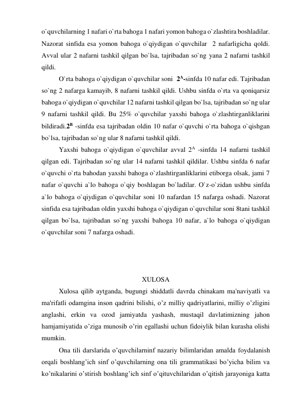 o`quvchilarning 1 nafari o`rta bahoga 1 nafari yomon bahoga o`zlashtira boshladilar. 
Nazorat sinfida esa yomon bahoga o`qiydigan o`quvchilar  2 nafarligicha qoldi. 
Avval ular 2 nafarni tashkil qilgan bo`lsa, tajribadan so`ng yana 2 nafarni tashkil 
qildi. 
  
O`rta bahoga o`qiydigan o`quvchilar soni  2A-sinfda 10 nafar edi. Tajribadan 
so`ng 2 nafarga kamayib, 8 nafarni tashkil qildi. Ushbu sinfda o`rta va qoniqarsiz 
bahoga o`qiydigan o`quvchilar 12 nafarni tashkil qilgan bo`lsa, tajribadan so`ng ular 
9 nafarni tashkil qildi. Bu 25% o`quvchilar yaxshi bahoga o`zlashtirganliklarini 
bildiradi.2B -sinfda esa tajribadan oldin 10 nafar o`quvchi o`rta bahoga o`qishgan 
bo`lsa, tajribadan so`ng ular 8 nafarni tashkil qildi. 
  
Yaxshi bahoga o`qiydigan o`quvchilar avval 2A -sinfda 14 nafarni tashkil 
qilgan edi. Tajribadan so`ng ular 14 nafarni tashkil qildilar. Ushbu sinfda 6 nafar 
o`quvchi o`rta bahodan yaxshi bahoga o`zlashtirganliklarini etiborga olsak, jami 7 
nafar o`quvchi a`lo bahoga o`qiy boshlagan bo`ladilar. O`z-o`zidan ushbu sinfda 
a`lo bahoga o`qiydigan o`quvchilar soni 10 nafardan 15 nafarga oshadi. Nazorat 
sinfida esa tajribadan oldin yaxshi bahoga o`qiydigan o`quvchilar soni 8tani tashkil 
qilgan bo`lsa, tajribadan so`ng yaxshi bahoga 10 nafar, a`lo bahoga o`qiydigan 
o`quvchilar soni 7 nafarga oshadi.  
 
 
 
ХULOSA 
Xulosa qilib aytganda, bugungi shiddatli davrda chinakam ma'naviyatli va 
ma'rifatli odamgina inson qadrini bilishi, o’z milliy qadriyatlarini, milliy o’zligini 
anglashi, erkin va ozod jamiyatda yashash, mustaqil davlatimizning jahon 
hamjamiyatida o’ziga munosib o’rin egallashi uchun fidoiylik bilan kurasha olishi 
mumkin. 
Ona tili darslarida o’quvchilarninf nazariy bilimlaridan amalda foydalanish 
orqali boshlang’ich sinf o’quvchilarning ona tili grammatikasi bo’yicha bilim va 
ko’nikalarini o’stirish boshlang’ich sinf o’qituvchilaridan o’qitish jarayoniga katta 
