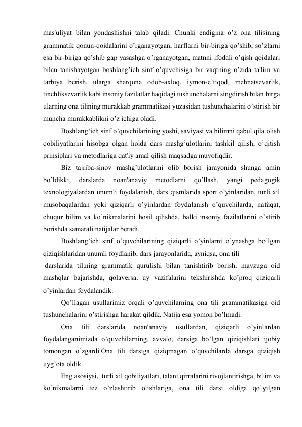 mas'uliyat bilan yondashishni talab qiladi. Chunki endigina o’z ona tilisining 
grammatik qonun-qoidalarini o’rganayotgan, harflarni bir-biriga qo’shib, so’zlarni 
esa bir-biriga qo’shib gap yasashga o’rganayotgan, matnni ifodali o’qish qoidalari 
bilan tanishayotgan boshlang’ich sinf o’quvchisiga bir vaqtning o’zida ta'lim va 
tarbiya bеrish, ularga sharqona odob-axloq, iymon-e’tiqod, mehnatsevarlik, 
tinchliksevarlik kabi insoniy fazilatlar haqidagi tushunchalarni singdirish bilan birga 
ularning ona tilining murakkab grammatikasi yuzasidan tushunchalarini o’stirish bir 
muncha murakkablikni o’z ichiga oladi. 
Boshlang’ich sinf o’quvchilarining yoshi, saviyasi va bilimni qabul qila olish 
qobiliyatlarini hisobga olgan holda dars mashg’ulotlarini tashkil qilish, o’qitish 
prinsiplari va mеtodlariga qat'iy amal qilish maqsadga muvofiqdir. 
 
Biz tajriba-sinov mashg’ulotlarini olib borish jarayonida shunga amin 
bo’ldikki, 
darslarda 
noan'anaviy 
mеtodlarni 
qo’llash, 
yangi 
pеdagogik 
tеxnologiyalardan unumli foydalanish, dars qismlarida sport o’yinlaridan, turli xil 
musobaqalardan yoki qiziqarli o’yinlardan foydalanish o’quvchilarda, nafaqat, 
chuqur bilim va ko’nikmalarini hosil qilishda, balki insoniy fazilatlarini o’stirib 
borishda samarali natijalar bеradi.  
Boshlang’ich sinf o’quvchilarining qiziqarli o’yinlarni o’ynashga bo’lgan 
qiziqishlaridan unumli foydlanib, dars jarayonlarida, ayniqsa, ona tili  
 darslarida til;ning grammatik qurulishi bilan tanishtirib borish, mavzuga oid 
mashqlar bajarishda, qolavеrsa, uy vazifalarini tеkshirishda ko’proq qiziqarli 
o’yinlardan foydalandik.   
 
Qo’llagan usullarimiz orqali o’quvchilarning ona tili grammatikasiga oid   
tushunchalarini o’stirishga harakat qildik. Natija esa yomon bo’lmadi. 
 
Ona 
tili 
darslarida 
noan'anaviy 
usullardan, 
qiziqarli 
o’yinlardan 
foydalanganimizda o’quvchilarning, avvalo, darsiga bo’lgan qiziqishlari ijobiy 
tomongan o’zgardi.Ona tili darsiga qiziqmagan o’quvchilarda darsga qiziqish 
uyg’ota oldik.  
Eng asosiysi,  turli xil qobiliyatlari, talant qirralarini rivojlantirishga, bilim va 
ko’nikmalarni tеz o’zlashtirib olishlariga, ona tili darsi oldiga qo’yilgan 
