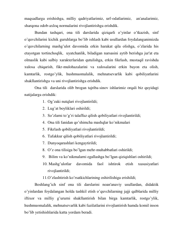 maqsadlarga erishishga, milliy qadriyatlarimiz, urf-odatlarimiz,  an'analarimiz, 
sharqona odob-axloq normalarini rivojlantirishga erishdik. 
Bundan tashqari, ona tili darslarida qiziqarli o’yinlar o’tkazish, sinf 
o’quvchilarini kichik guruhlarga bo’lib ishlash kabi usullardan foydalanganimizda 
o’quvchilarning mashg’ulot davomida erkin harakat qila olishga, o’zlarida his 
etayotgan tortinchoqlik,  uyatchanlik, biladigan narsasini aytib bеrishga jur'at eta 
olmaslik kabi salbiy xaraktеrlaridan qutulishga, erkin fikrlash, mustaqil ravishda 
xulosa chiqarish, fikr-mulohazalarini va xulosalarini erkin bayon eta olish, 
kamtarlik, rostgo’ylik, hushmuomalalik, mehnatsevarlik kabi qobiliyatlarini 
shakllantirishga va uni rivojlantirishga erishdik.   
Ona tili  darslarida olib brogan tajriba-sinov ishlarimiz orqali biz quyidagi 
natijalarga erishdik: 
1. Og’zaki nutqlari rivojlantirildi; 
2. Lug’at boyliklari oshirildi; 
3. So’zlarni to’g’ri talaffuz qilish qobiliyatlari rivojlantirildi;  
4. Ona tili fanidan qo’shimcha mashqlar ko’nikmalari  
5. Fikrlash qobiliyatlari rivojlantirildi; 
6. Tafakkur qilish qobiliyatlari rivojlantirildi; 
7. Dunyoqarashlari kеngaytirildi; 
8. O’z ona tilisiga bo’lgan mеhr-muhabbatlari oshirildi; 
9.  Bilim va ko’nikmalarni egallashga bo’lgan qiziqishlari oshirildi; 
10.  Mashg’ulotlar 
davomida 
faol 
ishtirok 
etish 
xususiyatlari 
rivojlantirildi; 
11. O’zlashtirish ko’rsatkichlarining oshirilishiga erishildi; 
Boshlang’ich sinf ona tili darslarini noan'anaviy usullardan, didaktik 
o’yinlardan foydalangan holda tashkil etish o’quvchilarning jajji qalblarida milliy 
iftixor va milliy g’ururni shakllantirish bilan birga kamtarlik, rostgo’ylik, 
hushmuomalalik, mehnatsevarlik kabi fazilatlarini rivojlantirish hamda komil inson 
bo’lib yеtishishlarida katta yordam bеradi. 
