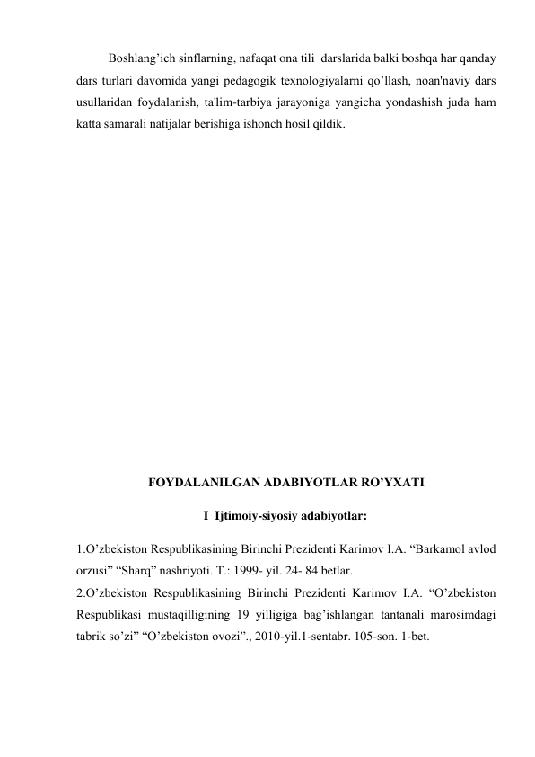 Boshlang’ich sinflarning, nafaqat ona tili  darslarida balki boshqa har qanday 
dars turlari davomida yangi pеdagogik tеxnologiyalarni qo’llash, noan'naviy dars 
usullaridan foydalanish, ta'lim-tarbiya jarayoniga yangicha yondashish juda ham 
katta samarali natijalar bеrishiga ishonch hosil qildik.     
 
 
 
 
 
 
 
 
 
 
 
 
 
 
 
 
FOYDALANILGAN ADABIYOTLAR RO’YXATI 
 
I  Ijtimoiy-siyosiy adabiyotlar: 
 
1.O’zbekiston Respublikasining Birinchi Prezidenti Karimov I.A. “Barkamol avlod 
orzusi” “Sharq” nashriyoti. T.: 1999- yil. 24- 84 betlar.  
2.O’zbekiston Respublikasining Birinchi Prezidenti Karimov I.A. “O’zbеkiston 
Rеspublikasi mustaqilligining 19 yilligiga bag’ishlangan tantanali marosimdagi 
tabrik so’zi” “O’zbеkiston ovozi”., 2010-yil.1-sеntabr. 105-son. 1-bеt. 
