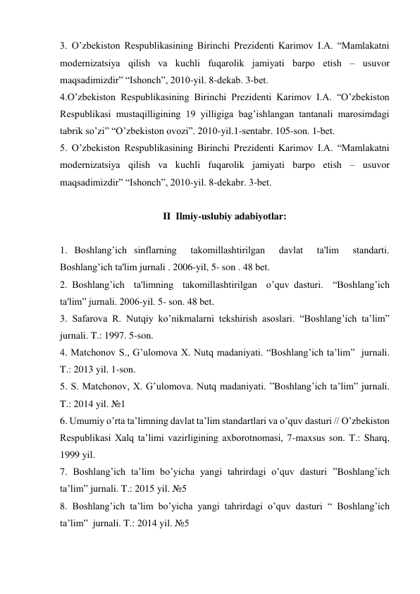 3. O’zbekiston Respublikasining Birinchi Prezidenti Karimov I.A. “Mamlakatni 
modеrnizatsiya qilish va kuchli fuqarolik jamiyati barpo etish – usuvor 
maqsadimizdir” “Ishonch”, 2010-yil. 8-dеkab. 3-bеt. 
4.O’zbekiston Respublikasining Birinchi Prezidenti Karimov I.A. “O’zbеkiston 
Rеspublikasi mustaqilligining 19 yilligiga bag’ishlangan tantanali marosimdagi 
tabrik so’zi” “O’zbеkiston ovozi”. 2010-yil.1-sеntabr. 105-son. 1-bеt. 
5. O’zbekiston Respublikasining Birinchi Prezidenti Karimov I.A. “Mamlakatni 
modеrnizatsiya qilish va kuchli fuqarolik jamiyati barpo etish – usuvor 
maqsadimizdir” “Ishonch”, 2010-yil. 8-dеkabr. 3-bеt. 
 
II  Ilmiy-uslubiy adabiyotlar: 
 
1. Boshlang’ich sinflarning  takomillashtirilgan  davlat  ta'lim  standarti.  
Boshlang’ich ta'lim jurnali . 2006-yil, 5- son . 48 bet. 
2. Boshlang’ich  ta'limning  takomillashtirilgan  o’quv dasturi.  “Boshlang’ich 
ta'lim” jurnali. 2006-yil. 5- son. 48 bet. 
3. Safarova R. Nutqiy ko’nikmalarni tekshirish asoslari. “Boshlang’ich ta’lim”  
jurnali. T.: 1997. 5-son. 
4. Matchonov S., G’ulomova X. Nutq madaniyati. “Boshlang’ich ta’lim”  jurnali. 
T.: 2013 yil. 1-son.  
5. S. Matchonov, X. G’ulomova. Nutq madaniyati. ”Boshlang’ich ta’lim” jurnali. 
T.: 2014 yil. №1 
6. Umumiy o’rta ta’limning davlat ta’lim standartlari va o’quv dasturi // O’zbekiston 
Respublikasi Xalq ta’limi vazirligining axborotnomasi, 7-maxsus son. T.: Sharq,  
1999 yil. 
7. Boshlang’ich ta’lim bo’yicha yangi tahrirdagi o’quv dasturi ”Boshlang’ich 
ta’lim” jurnali. T.: 2015 yil. №5 
8. Boshlang’ich ta’lim bo’yicha yangi tahrirdagi o’quv dasturi “ Boshlang’ich 
ta’lim”  jurnali. T.: 2014 yil. №5 
 
