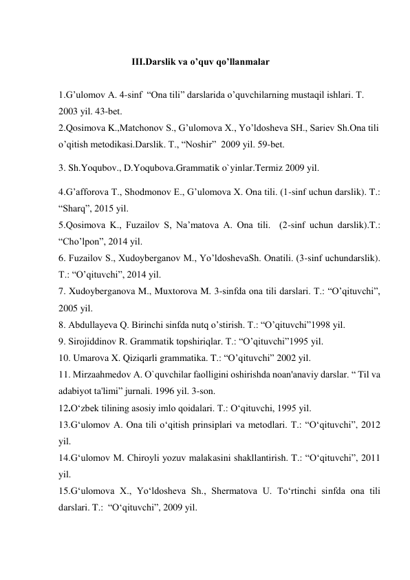  
III.Darslik va o’quv qo’llanmalar 
 
1.G’ulomov A. 4-sinf  “Ona tili” darslarida o’quvchilarning mustaqil ishlari. Т. 
2003 yil. 43-bet. 
2.Qosimova K.,Matchonov S., G’ulomova X., Yo’ldosheva SH., Sariev Sh.Ona tili 
o’qitish metodikasi.Darslik. T., “Noshir”  2009 yil. 59-bet. 
3. Sh.Yoqubov., D.Yoqubova.Grammatik o`yinlar.Termiz 2009 yil. 
4.G’afforova T., Shodmonov E., G’ulomova X. Ona tili. (1-sinf uchun darslik). T.: 
“Sharq”, 2015 yil. 
5.Qosimova K., Fuzailov S, Na’matova A. Ona tili.  (2-sinf uchun darslik).T.: 
“Cho’lpon”, 2014 yil. 
6. Fuzailov S., Xudoyberganov M., Yo’ldoshevaSh. Onatili. (3-sinf uchundarslik). 
T.: “O’qituvchi”, 2014 yil. 
7. Xudoyberganova M., Muxtorova M. 3-sinfda ona tili darslari. T.: “O’qituvchi”, 
2005 yil. 
8. Abdullayeva Q. Birinchi sinfda nutq o’stirish. T.: “O’qituvchi”1998 yil. 
9. Sirojiddinov R. Grammatik topshiriqlar. T.: “O’qituvchi”1995 yil. 
10. Umarova X. Qiziqarli grammatika. T.: “O’qituvchi” 2002 yil. 
11. Mirzaahmеdov A. O`quvchilar faolligini oshirishda noan'anaviy darslar. “ Til va 
adabiyot ta'limi” jurnali. 1996 yil. 3-son. 
12.O‘zbеk tilining asоsiy imlо qоidalari. T.: O‘qituvchi, 1995 yil. 
13.G‘ulоmоv A. Оna tili o‘qitish prinsiplari va mеtоdlari. T.: “O‘qituvchi”, 2012 
yil.  
14.G‘ulоmоv M. Chirоyli yozuv malakasini shakllantirish. T.: “O‘qituvchi”, 2011 
yil.   
15.G‘ulоmоva X., Yo‘ldоshеva Sh., Shеrmatоva U. To‘rtinchi sinfda оna tili 
darslari. T.:  “O‘qituvchi”, 2009 yil.  
 
