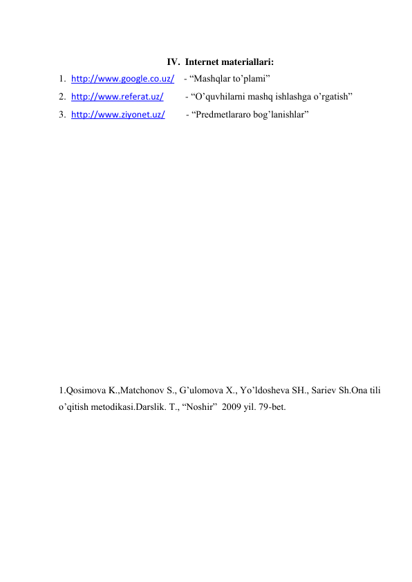  
IV.  Internet materiallari: 
1. http://www.google.co.uz/    - “Mashqlar to’plami” 
2. http://www.referat.uz/         - “O’quvhilarni mashq ishlashga o’rgatish”    
3. http://www.ziyonet.uz/ 
  - “Predmetlararo bog’lanishlar” 
 
 
 
 
 
 
 
 
 
 
 
 
 
 
 
 
 
1.Qosimova K.,Matchonov S., G’ulomova X., Yo’ldosheva SH., Sariev Sh.Ona tili 
o’qitish metodikasi.Darslik. T., “Noshir”  2009 yil. 79-bet. 
 
 
 
 
 
 
 
 
 
