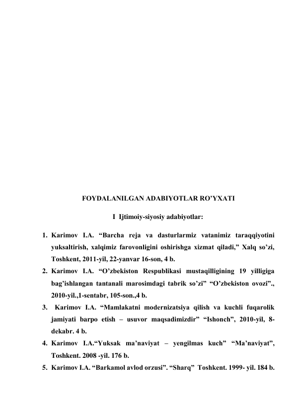  
 
 
 
 
 
 
 
 
 
 
 
 
 
 
 
 
 
FOYDALANILGAN ADABIYOTLAR RO’YXATI 
 
I  Ijtimoiy-siyosiy adabiyotlar: 
 
1. Karimov I.A. “Barcha rеja va dasturlarmiz vatanimiz taraqqiyotini 
yuksaltirish, xalqimiz farovonligini oshirishga xizmat qiladi,” Xalq so’zi, 
Toshkеnt, 2011-yil, 22-yanvar 16-son, 4 b. 
2. Karimov I.A. “O’zbеkiston Rеspublikasi mustaqilligining 19 yilligiga 
bag’ishlangan tantanali marosimdagi tabrik so’zi” “O’zbеkiston ovozi”., 
2010-yil.,1-sеntabr, 105-son.,4 b. 
3.   Karimov I.A. “Mamlakatni modеrnizatsiya qilish va kuchli fuqarolik 
jamiyati barpo etish – usuvor maqsadimizdir” “Ishonch”, 2010-yil, 8-
dеkabr. 4 b. 
4. Karimov I.A.“Yuksak ma’naviyat – yengilmas kuch” “Ma’naviyat”, 
Toshkent. 2008 -yil. 176 b. 
5. Karimov I.A. “Barkamol avlod orzusi”. “Sharq”  Toshkent. 1999- yil. 184 b. 
