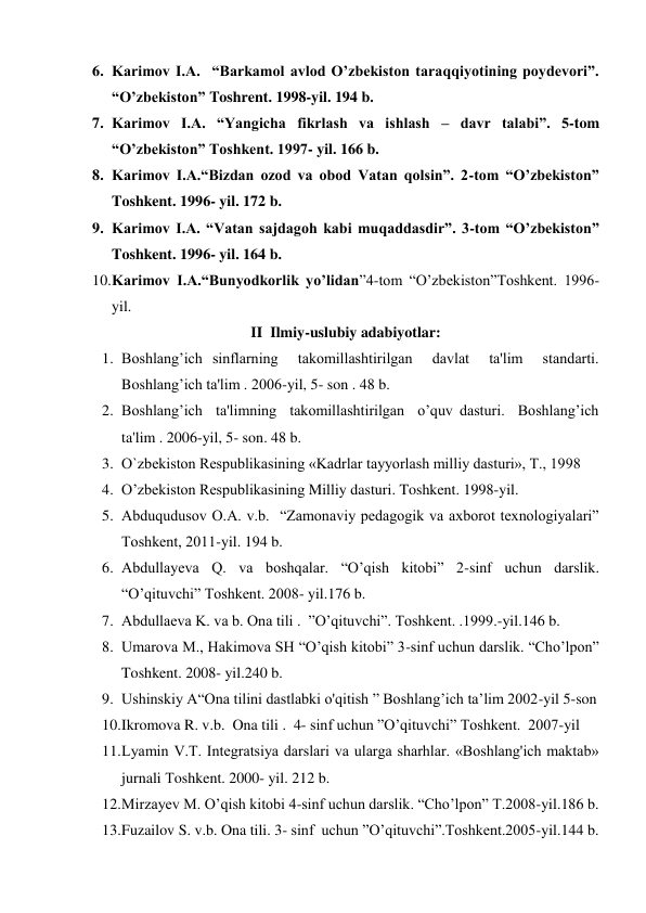 6. Karimov I.A.  “Barkamol avlod O’zbеkiston taraqqiyotining poydеvori”. 
“O’zbekiston” Toshrent. 1998-yil. 194 b. 
7. Karimov I.A. “Yangicha fikrlash va ishlash – davr talabi”. 5-tom 
“O’zbekiston” Toshkent. 1997- yil. 166 b. 
8. Karimov I.A.“Bizdan ozod va obod Vatan qolsin”. 2-tom “O’zbekiston” 
Toshkent. 1996- yil. 172 b. 
9. Karimov I.A. “Vatan sajdagoh kabi muqaddasdir”. 3-tom “O’zbekiston” 
Toshkent. 1996- yil. 164 b. 
10. Karimov I.A.“Bunyodkorlik yo’lidan”4-tom “O’zbekiston”Toshkent. 1996- 
yil. 
II  Ilmiy-uslubiy adabiyotlar: 
1. Boshlang’ich sinflarning  takomillashtirilgan  davlat  ta'lim  standarti.  
Boshlang’ich ta'lim . 2006-yil, 5- son . 48 b. 
2. Boshlang’ich  ta'limning  takomillashtirilgan  o’quv dasturi.  Boshlang’ich 
ta'lim . 2006-yil, 5- son. 48 b. 
3. O`zbekiston Respublikasining «Kadrlar tayyorlash milliy dasturi», T., 1998 
4. O’zbеkiston Rеspublikasining Milliy dasturi. Toshkent. 1998-yil. 
5. Abduqudusov O.A. v.b.  “Zamonaviy pеdagogik va axborot tеxnologiyalari”  
Toshkеnt, 2011-yil. 194 b. 
6. Abdullayeva Q. va boshqalar. “O’qish kitobi” 2-sinf uchun darslik. 
“O’qituvchi” Toshkent. 2008- yil.176 b. 
7. Abdullaеva K. va b. Ona tili .  ”O’qituvchi”. Toshkent. .1999.-yil.146 b. 
8. Umarova M., Hakimova SH “O’qish kitobi” 3-sinf uchun darslik. “Cho’lpon” 
Toshkent. 2008- yil.240 b. 
9. Ushinskiy A“Ona tilini dastlabki o'qitish ” Boshlang’ich ta’lim 2002-yil 5-son 
10. Ikromova R. v.b.  Ona tili .  4- sinf uchun ”O’qituvchi” Toshkent.  2007-yil 
11. Lyamin V.T. Integratsiya darslari va ularga sharhlar. «Boshlang'ich maktab» 
jurnali Тoshkent. 2000- yil. 212 b. 
12. Mirzayev M. O’qish kitobi 4-sinf uchun darslik. “Cho’lpon” T.2008-yil.186 b. 
13. Fuzailov S. v.b. Ona tili. 3- sinf  uchun ”O’qituvchi”.Toshkent.2005-yil.144 b. 
