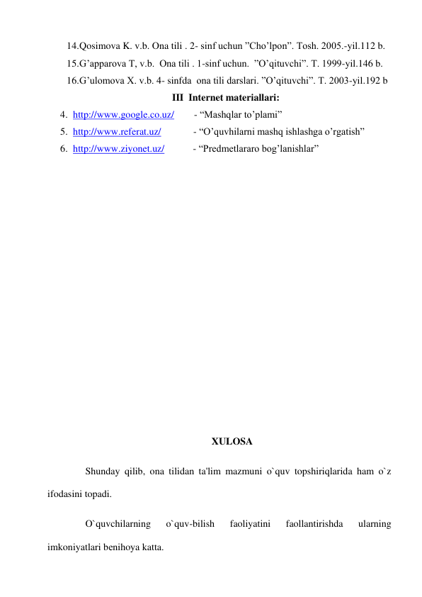 14. Qosimova K. v.b. Ona tili . 2- sinf uchun ”Cho’lpon”. Tosh. 2005.-yil.112 b. 
15. G’apparova T, v.b.  Ona tili . 1-sinf uchun.  ”O’qituvchi”. T. 1999-yil.146 b. 
16. G’ulomova X. v.b. 4- sinfda  ona tili darslari. ”O’qituvchi”. T. 2003-yil.192 b 
III  Internet materiallari: 
4. http://www.google.co.uz/        - “Mashqlar to’plami” 
5. http://www.referat.uz/             - “O’quvhilarni mashq ishlashga o’rgatish”    
6. http://www.ziyonet.uz/ 
   - “Predmetlararo bog’lanishlar” 
 
 
 
 
 
 
 
 
 
 
 
 
 
 
 
XULOSA 
 
Shunday qilib, ona tilidan ta'lim mazmuni o`quv topshiriqlarida ham o`z 
ifodasini topadi. 
 
O`quvchilarning 
o`quv-bilish 
faoliyatini 
faollantirishda 
ularning 
imkoniyatlari bеnihoya katta. 
