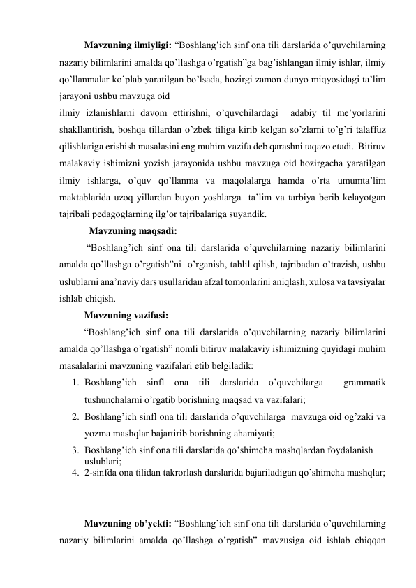 Mavzuning ilmiyligi: “Boshlang’ich sinf ona tili darslarida o’quvchilarning 
nazariy bilimlarini amalda qo’llashga o’rgatish”ga bag’ishlangan ilmiy ishlar, ilmiy 
qo’llanmalar ko’plab yaratilgan bo’lsada, hozirgi zamon dunyo miqyosidagi ta’lim 
jarayoni ushbu mavzuga oid  
ilmiy izlanishlarni davom ettirishni, o’quvchilardagi  adabiy til me’yorlarini 
shakllantirish, boshqa tillardan o’zbek tiliga kirib kelgan so’zlarni to’g’ri talaffuz 
qilishlariga erishish masalasini eng muhim vazifa deb qarashni taqazo etadi.  Bitiruv 
malakaviy ishimizni yozish jarayonida ushbu mavzuga oid hozirgacha yaratilgan 
ilmiy ishlarga, o’quv qo’llanma va maqolalarga hamda o’rta umumta’lim 
maktablarida uzoq yillardan buyon yoshlarga  ta’lim va tarbiya berib kelayotgan 
tajribali pedagoglarning ilg’or tajribalariga suyandik.  
  Mavzuning maqsadi: 
 “Boshlang’ich sinf ona tili darslarida o’quvchilarning nazariy bilimlarini 
amalda qo’llashga o’rgatish”ni  o’rganish, tahlil qilish, tajribadan o’trazish, ushbu 
uslublarni ana’naviy dars usullaridan afzal tomonlarini aniqlash, xulosa va tavsiyalar 
ishlab chiqish.  
Mavzuning vazifasi: 
“Boshlang’ich sinf ona tili darslarida o’quvchilarning nazariy bilimlarini 
amalda qo’llashga o’rgatish” nomli bitiruv malakaviy ishimizning quyidagi muhim 
masalalarini mavzuning vazifalari etib belgiladik: 
1. Boshlang’ich sinfl ona tili darslarida o’quvchilarga  grammatik 
tushunchalarni o’rgatib borishning maqsad va vazifalari; 
2. Boshlang’ich sinfl ona tili darslarida o’quvchilarga  mavzuga oid og’zaki va 
yozma mashqlar bajartirib borishning ahamiyati; 
3. Boshlang’ich sinf ona tili darslarida qo’shimcha mashqlardan foydalanish 
uslublari; 
4. 2-sinfda ona tilidan takrorlash darslarida bajariladigan qo’shimcha mashqlar; 
 
 
Mavzuning ob’yekti: “Boshlang’ich sinf ona tili darslarida o’quvchilarning 
nazariy bilimlarini amalda qo’llashga o’rgatish” mavzusiga oid ishlab chiqqan 
