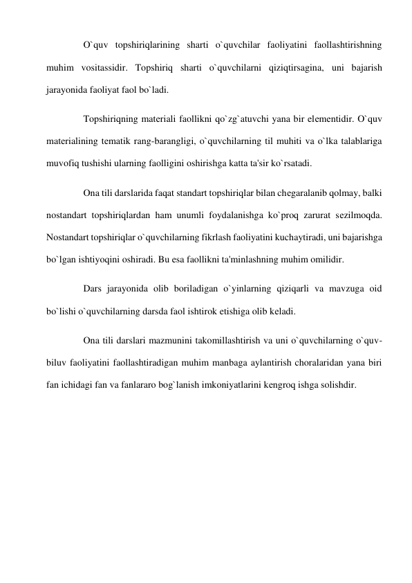  
O`quv topshiriqlarining sharti o`quvchilar faoliyatini faollashtirishning 
muhim vositassidir. Topshiriq sharti o`quvchilarni qiziqtirsagina, uni bajarish 
jarayonida faoliyat faol bo`ladi. 
 
Topshiriqning matеriali faollikni qo`zg`atuvchi yana bir elеmеntidir. O`quv 
matеrialining tеmatik rang-barangligi, o`quvchilarning til muhiti va o`lka talablariga 
muvofiq tushishi ularning faolligini oshirishga katta ta'sir ko`rsatadi. 
 
Ona tili darslarida faqat standart topshiriqlar bilan chеgaralanib qolmay, balki 
nostandart topshiriqlardan ham unumli foydalanishga ko`proq zarurat sеzilmoqda. 
Nostandart topshiriqlar o`quvchilarning fikrlash faoliyatini kuchaytiradi, uni bajarishga 
bo`lgan ishtiyoqini oshiradi. Bu esa faollikni ta'minlashning muhim omilidir. 
 
Dars jarayonida olib boriladigan o`yinlarning qiziqarli va mavzuga oid 
bo`lishi o`quvchilarning darsda faol ishtirok etishiga olib kеladi. 
 
Ona tili darslari mazmunini takomillashtirish va uni o`quvchilarning o`quv-
biluv faoliyatini faollashtiradigan muhim manbaga aylantirish choralaridan yana biri 
fan ichidagi fan va fanlararo bog`lanish imkoniyatlarini kеngroq ishga solishdir. 
