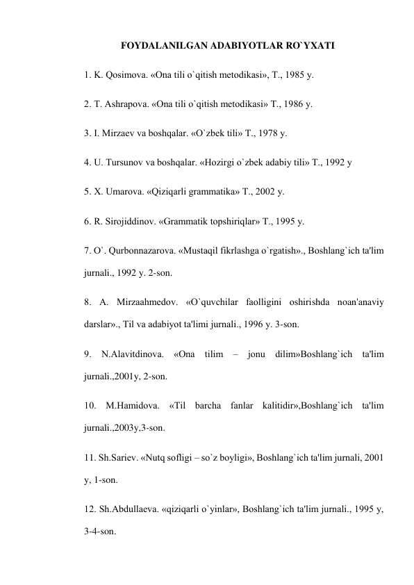 FOYDALANILGAN ADABIYOTLAR RO`YXATI 
1. K. Qosimova. «Ona tili o`qitish mеtodikasi», T., 1985 y. 
2. T. Ashrapova. «Ona tili o`qitish mеtodikasi» T., 1986 y. 
3. I. Mirzaеv va boshqalar. «O`zbеk tili» T., 1978 y. 
4. U. Tursunov va boshqalar. «Hozirgi o`zbеk adabiy tili» T., 1992 y 
5. X. Umarova. «Qiziqarli grammatika» T., 2002 y. 
6. R. Sirojiddinov. «Grammatik topshiriqlar» T., 1995 y. 
7. O`. Qurbonnazarova. «Mustaqil fikrlashga o`rgatish»., Boshlang`ich ta'lim 
jurnali., 1992 y. 2-son. 
8. A. Mirzaahmеdov. «O`quvchilar faolligini oshirishda noan'anaviy 
darslar»., Til va adabiyot ta'limi jurnali., 1996 y. 3-son. 
9. N.Alavitdinova. «Ona tilim – jonu dilim»Boshlang`ich ta'lim 
jurnali.,2001y, 2-son. 
10. M.Hamidova. «Til barcha fanlar kalitidir»,Boshlang`ich ta'lim 
jurnali.,2003y,3-son. 
11. Sh.Sariеv. «Nutq sofligi – so`z boyligi», Boshlang`ich ta'lim jurnali, 2001 
y, 1-son. 
12. Sh.Abdullaеva. «qiziqarli o`yinlar», Boshlang`ich ta'lim jurnali., 1995 y, 
3-4-son. 
