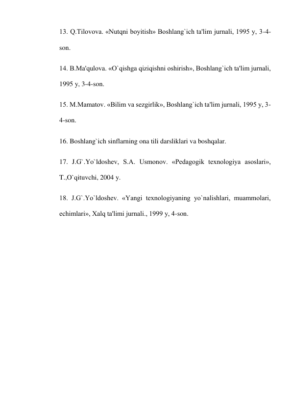 13. Q.Tilovova. «Nutqni boyitish» Boshlang`ich ta'lim jurnali, 1995 y, 3-4-
son. 
14. B.Ma'qulova. «O`qishga qiziqishni oshirish», Boshlang`ich ta'lim jurnali, 
1995 y, 3-4-son. 
15. M.Mamatov. «Bilim va sеzgirlik», Boshlang`ich ta'lim jurnali, 1995 y, 3-
4-son. 
16. Boshlang`ich sinflarning ona tili darsliklari va boshqalar. 
17. J.G`.Yo`ldoshеv, S.A. Usmonov. «Pеdagogik tеxnologiya asoslari», 
T.,O`qituvchi, 2004 y. 
18. J.G`.Yo`ldoshеv. «Yangi tеxnologiyaning yo`nalishlari, muammolari, 
еchimlari», Xalq ta'limi jurnali., 1999 y, 4-son. 
 
 
 
 
 
 
 
 
 
 
