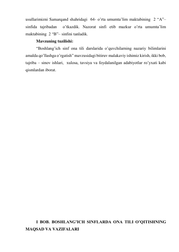 usullarimizni Samarqand shahridagi  64- o’rta umumta’lim maktabining  2 “A”– 
sinfida tajribadan  o’tkazdik. Nazorat sinfi etib mazkur o’rta umumta’lim 
maktabining  2 “B”– sinfini tanladik. 
Mavzuning tuzilishi: 
“Boshlang’ich sinf ona tili darslarida o’quvchilarning nazariy bilimlarini 
amalda qo’llashga o’rgatish” mavzusidagi bitiruv malakaviy ishimiz kirish, ikki bob, 
tajriba – sinov ishlari,  xulosa, tavsiya va foydalanilgan adabiyotlar ro’yxati kabi 
qismlardan iborat. 
 
 
 
 
 
 
 
 
 
 
 
 
 
 
 
 
 
 
 
 
I BOB. BOSHLANG’ICH SINFLARDA ONA TILI O’QITISHNING  
MAQSAD VA VAZIFALARI 
