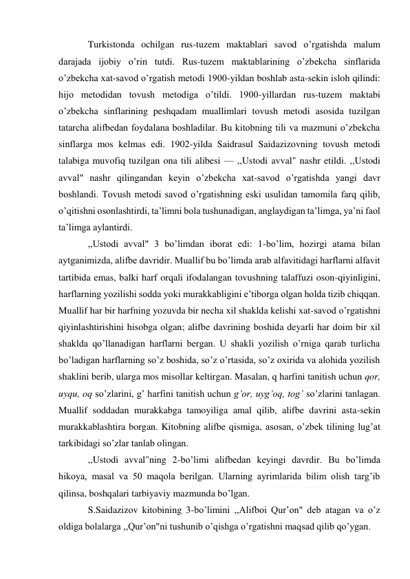  
 
Turkistonda ochilgan rus-tuzem maktablari savod o’rgatishda malum 
darajada ijobiy o’rin tutdi. Rus-tuzem maktablarining o’zbekcha sinflarida 
o’zbekcha xat-savod o’rgatish metodi 1900-yildan boshlab asta-sekin isloh qilindi: 
hijo metodidan tovush metodiga o’tildi. 1900-yillardan rus-tuzem maktabi 
o’zbekcha sinflarining peshqadam muallimlari tovush metodi asosida tuzilgan 
tatarcha alifbedan foydalana boshladilar. Bu kitobning tili va mazmuni o’zbekcha 
sinflarga mos kelmas edi. 1902-yilda Saidrasul Saidazizovning tovush metodi 
talabiga muvofiq tuzilgan ona tili alibesi — ,,Ustodi avval" nashr etildi. ,,Ustodi 
avval" nashr qilingandan keyin o’zbekcha xat-savod o’rgatishda yangi davr 
boshlandi. Tovush metodi savod o’rgatishning eski usulidan tamomila farq qilib, 
o’qitishni osonlashtirdi, ta’limni bola tushunadigan, anglaydigan ta’limga, ya’ni faol 
ta’limga aylantirdi. 
,,Ustodi avval" 3 bo’limdan iborat edi: 1-bo’lim, hozirgi atama bilan 
aytganimizda, alifbe davridir. Muallif bu bo’limda arab alfavitidagi harflarni alfavit 
tartibida emas, balki harf orqali ifodalangan tovushning talaffuzi oson-qiyinligini, 
harflarning yozilishi sodda yoki murakkabligini e’tiborga olgan holda tizib chiqqan. 
Muallif har bir harfning yozuvda bir necha xil shaklda kelishi xat-savod o’rgatishni 
qiyinlashtirishini hisobga olgan; alifbe davrining boshida deyarli har doim bir xil 
shaklda qo’llanadigan harflarni bergan. U shakli yozilish o’rniga qarab turlicha 
bo’ladigan harflarning so’z boshida, so’z o’rtasida, so’z oxirida va alohida yozilish 
shaklini berib, ularga mos misollar keltirgan. Masalan, q harfini tanitish uchun qor, 
uyqu, oq so’zlarini, g’ harfini tanitish uchun g’or, uyg’oq, tog’ so’zlarini tanlagan. 
Muallif soddadan murakkabga tamoyiliga amal qilib, alifbe davrini asta-sekin 
murakkablashtira borgan. Kitobning alifbe qismiga, asosan, o’zbek tilining lug’at 
tarkibidagi so’zlar tanlab olingan. 
,,Ustodi avval"ning 2-bo’limi alifbedan keyingi davrdir. Bu bo’limda 
hikoya, masal va 50 maqola berilgan. Ularning ayrimlarida bilim olish targ’ib 
qilinsa, boshqalari tarbiyaviy mazmunda bo’lgan. 
S.Saidazizov kitobining 3-bo’limini ,,Alifboi Qur’on" deb atagan va o’z 
oldiga bolalarga ,,Qur’on"ni tushunib o’qishga o’rgatishni maqsad qilib qo’ygan. 
