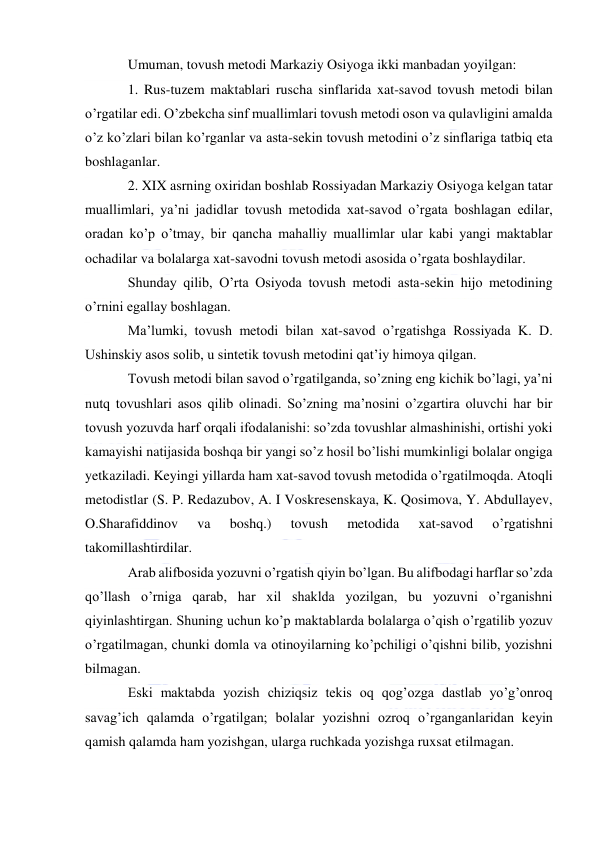  
 
Umuman, tovush metodi Markaziy Osiyoga ikki manbadan yoyilgan: 
1. Rus-tuzem maktablari ruscha sinflarida xat-savod tovush metodi bilan 
o’rgatilar edi. O’zbekcha sinf muallimlari tovush metodi oson va qulavligini amalda 
o’z ko’zlari bilan ko’rganlar va asta-sekin tovush metodini o’z sinflariga tatbiq eta 
boshlaganlar. 
2. XIX asrning oxiridan boshlab Rossiyadan Markaziy Osiyoga kelgan tatar 
muallimlari, ya’ni jadidlar tovush metodida xat-savod o’rgata boshlagan edilar, 
oradan ko’p o’tmay, bir qancha mahalliy muallimlar ular kabi yangi maktablar 
ochadilar va bolalarga xat-savodni tovush metodi asosida o’rgata boshlaydilar. 
Shunday qilib, O’rta Osiyoda tovush metodi asta-sekin hijo metodining 
o’rnini egallay boshlagan. 
Ma’lumki, tovush metodi bilan xat-savod o’rgatishga Rossiyada K. D. 
Ushinskiy asos solib, u sintetik tovush metodini qat’iy himoya qilgan. 
Tovush metodi bilan savod o’rgatilganda, so’zning eng kichik bo’lagi, ya’ni 
nutq tovushlari asos qilib olinadi. So’zning ma’nosini o’zgartira oluvchi har bir 
tovush yozuvda harf orqali ifodalanishi: so’zda tovushlar almashinishi, ortishi yoki 
kamayishi natijasida boshqa bir yangi so’z hosil bo’lishi mumkinligi bolalar ongiga 
yetkaziladi. Keyingi yillarda ham xat-savod tovush metodida o’rgatilmoqda. Atoqli 
metodistlar (S. P. Redazubov, A. I Voskresenskaya, K. Qosimova, Y. Abdullayev, 
O.Sharafiddinov 
va 
boshq.) 
tovush 
metodida 
xat-savod 
o’rgatishni 
takomillashtirdilar. 
Arab alifbosida yozuvni o’rgatish qiyin bo’lgan. Bu alifbodagi harflar so’zda 
qo’llash o’rniga qarab, har xil shaklda yozilgan, bu yozuvni o’rganishni 
qiyinlashtirgan. Shuning uchun ko’p maktablarda bolalarga o’qish o’rgatilib yozuv 
o’rgatilmagan, chunki domla va otinoyilarning ko’pchiligi o’qishni bilib, yozishni 
bilmagan. 
Eski maktabda yozish chiziqsiz tekis oq qog’ozga dastlab yo’g’onroq 
savag’ich qalamda o’rgatilgan; bolalar yozishni ozroq o’rganganlaridan keyin 
qamish qalamda ham yozishgan, ularga ruchkada yozishga ruxsat etilmagan. 
