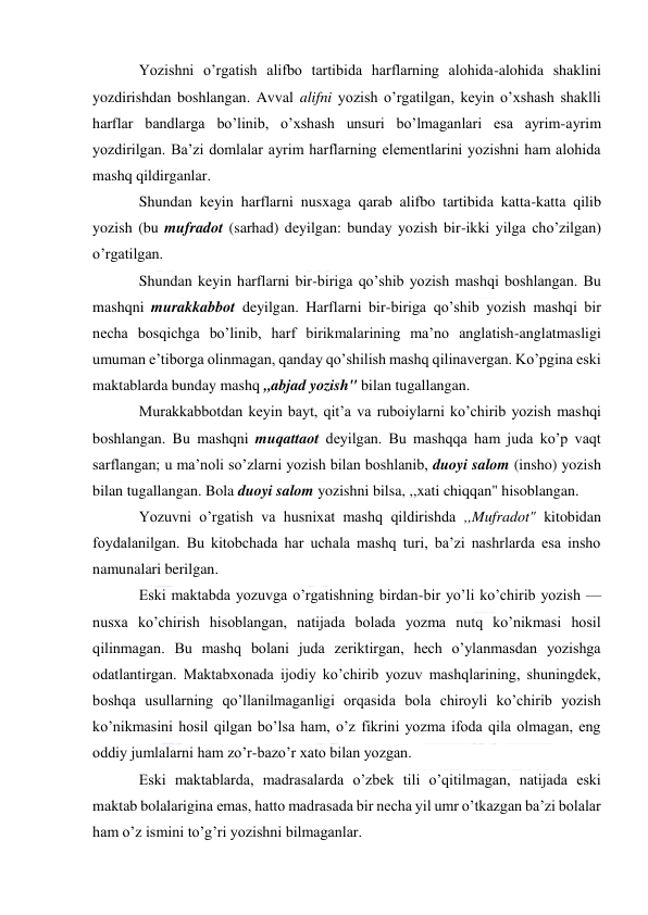  
 
Yozishni o’rgatish alifbo tartibida harflarning alohida-alohida shaklini 
yozdirishdan boshlangan. Avval alifni yozish o’rgatilgan, keyin o’xshash shaklli 
harflar bandlarga bo’linib, o’xshash unsuri bo’lmaganlari esa ayrim-ayrim 
yozdirilgan. Ba’zi domlalar ayrim harflarning elementlarini yozishni ham alohida 
mashq qildirganlar. 
Shundan keyin harflarni nusxaga qarab alifbo tartibida katta-katta qilib 
yozish (bu mufradot (sarhad) deyilgan: bunday yozish bir-ikki yilga cho’zilgan) 
o’rgatilgan. 
Shundan keyin harflarni bir-biriga qo’shib yozish mashqi boshlangan. Bu 
mashqni murakkabbot deyilgan. Harflarni bir-biriga qo’shib yozish mashqi bir 
necha bosqichga bo’linib, harf birikmalarining ma’no anglatish-anglatmasligi 
umuman e’tiborga olinmagan, qanday qo’shilish mashq qilinavergan. Ko’pgina eski 
maktablarda bunday mashq ,,abjad yozish" bilan tugallangan. 
Murakkabbotdan keyin bayt, qit’a va ruboiylarni ko’chirib yozish mashqi 
boshlangan. Bu mashqni muqattaot deyilgan. Bu mashqqa ham juda ko’p vaqt 
sarflangan; u ma’noli so’zlarni yozish bilan boshlanib, duoyi salom (insho) yozish 
bilan tugallangan. Bola duoyi salom yozishni bilsa, ,,xati chiqqan" hisoblangan. 
Yozuvni o’rgatish va husnixat mashq qildirishda ,,Mufradot" kitobidan 
foydalanilgan. Bu kitobchada har uchala mashq turi, ba’zi nashrlarda esa insho 
namunalari berilgan. 
Eski maktabda yozuvga o’rgatishning birdan-bir yo’li ko’chirib yozish — 
nusxa ko’chirish hisoblangan, natijada bolada yozma nutq ko’nikmasi hosil 
qilinmagan. Bu mashq bolani juda zeriktirgan, hech o’ylanmasdan yozishga 
odatlantirgan. Maktabxonada ijodiy ko’chirib yozuv mashqlarining, shuningdek, 
boshqa usullarning qo’llanilmaganligi orqasida bola chiroyli ko’chirib yozish 
ko’nikmasini hosil qilgan bo’lsa ham, o’z fikrini yozma ifoda qila olmagan, eng 
oddiy jumlalarni ham zo’r-bazo’r xato bilan yozgan. 
Eski maktablarda, madrasalarda o’zbek tili o’qitilmagan, natijada eski 
maktab bolalarigina emas, hatto madrasada bir necha yil umr o’tkazgan ba’zi bolalar 
ham o’z ismini to’g’ri yozishni bilmaganlar. 
