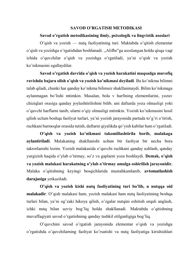  
 
 
                            SAVOD O’RGATISH METODIKASI 
Savod o’rgatish metodikasining ilmiy, psixologik va lingvistik asoslari 
O’qish va yozish — nutq faoliyatining turi. Maktabda o’qitish elementar 
o’qish va yozishga o’rgatishdan boshlanadi. ,,Alifbe"ga asoslangan holda qisqa vaqt 
ichida o’quvchilar o’qish va yozishga o’rgatiladi, ya’ni o’qish va yozish 
ko’nikmasini egallaydilar. 
Savod o’rgatish davrida o’qish va yozish harakatini maqsadga muvofiq 
ravishda bajara olish o’qish va yozish ko’nikmasi deyiladi. Bu ko’nikma bilimni 
talab qiladi, chunki har qanday ko’nikma bilimsiz shakllanmaydi. Bilim ko’nikmaga 
aylanmagan bo’lishi mtimkin. Masalan, bola v harfining elementlarini, yozuv 
chiziqlari orasiga qanday joylashtirilishini bilib, uni daftarda yoza olmasligi yoki 
o’quvchi harflarni tanib, ularni o’qiy olmasligi mtimkin. Yozish ko’nikmasini hosil 
qilish uclum boshqa faoliyat turlari, ya’ni yozish jarayonida partada to’g’ri o’tirish, 
ruchkani barmoqlar orasida tutish, daftarni qiyalikda qo’yish kabilar ham o’rgatiladi. 
O’qish va yozish ko’nikmasi takomillashtirila borib, malakaga 
aylantiriladi. Malakaning shakllanishi uchun bir faoliyat bir necha bora 
takrorlanishi lozim. Yozish malakasida o’quvchi ruchkani qanday ushlash, qanday 
yurgizish haqida o’ylab o’tirmay, so’z va gaplarni yoza boshlaydi. Demak, o’qish 
va yozish malakasi harakatning o’ylab o’tirmay amalga oshirilish jarayonidir. 
Malaka o’qitishning keyingi bosqichlarida mustahkamlanib, avtomatlashish 
darajasiga yetkaziladi. 
O’qish va yozish kishi nutq faoliyatining turi bo’lib, u nutqqa oid 
malakadir. O’qish malakasi ham, yozish malakasi ham nutq faoliyatining boshqa 
turlari bilan, ya’ni og’zaki hikoya qilish, o’zgalar nutqini eshitish orqali anglash, 
ichki nutq bilan uzviy bog’liq holda shakllanadi. Maktabda o’qitishning 
muvaffaqiyati savod o’rgatishning qanday tashkil etilganligiga bog’liq. 
O’quvchini savod o’rgatish jarayonida elementar o’qish va yozishga 
o’rgatishda o’quvchilarning faoliyat ko’rsatishi va nutq faoliyatiga kirishishlari 
