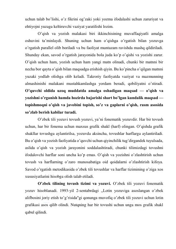  
 
uchun talab bo’lishi, o’z fikrini og’zaki yoki yozma ifodalashi uchun zaruriyat va 
ehtiyojni yuzaga keltiruvchi vaziyat yaratilishi lozim. 
O’qish va yozish malakasi biri ikkinchisining muvaffaqiyatli amalga 
oshuvini ta’minlaydi. Shuning uchun ham o’qishga o’rgatish bilan yozuvga 
o’rgatish parallel olib boriladi va bu faoliyat muntazam ravishda mashq qildiriladi. 
Shunday ekan, savod o’rgatish jarayonida bola juda ko’p o’qishi va yozishi zarur. 
O’qish uchun ham, yozish uchun ham yangi matn olinadi, chunki bir matnni bir 
necha bor qayta o’qish bilan maqsadga erishish qiyin. Bu ko’pincha o’qilgan matnni 
yuzaki yodlab olishga olib keladi. Takroriy faoliyatda vaziyat va mazmunning 
almashinishi malakani mustahkamlashga yordam beradi, qobiliyatni o’stiradi. 
O’quvchi oldida uzoq muddatda amalga oshadigan maqsad — o’qish va 
yozishni o’rganish hamda hozirda bajarishi shart bo’lgan kundalik maqsad — 
topishmoqni o’qish va javobini topish, so’z va gaplarni o’qish, rasm asosida 
so’zlab berish kabilar turadi. 
O’zbek tili yozuvi tovush yozuvi, ya’ni fonematik yozuvdir. Har bir tovush 
uchun, har bir fonema uchun maxsus grafik shakl (harf) olingan. O’qishda grafik 
shakllar tovushga aylantirilsa, yozuvda aksincha, tovushlar harflarga aylantiriladi. 
Bu o’qish va yozish faoliyatida o’quvchi uchun qiyinchilik tug’dirgandek tuyulsada, 
aslida o’qish va yozish jarayonini soddalashtiradi, chunki tilimizdagi tovushni 
ifodalovchi harflar soni uncha ko’p emas. O’qish va yozishni o’zlashtirish uchun 
tovush va harflarning o’zaro munosabatiga oid qoidalarni o’zlashtirish kifoya. 
Savod o’rgatish metodikasida o’zbek tili tovushlar va harflar tizimining o’ziga xos 
xususiyatlarini hisobga olish talab etiladi. 
O’zbek tilining tovush tizimi va yozuvi. O’zbek tili yozuvi fonematik 
yozuv hisoblanadi. 1993-yil 2-sentabrdagi ,,Lotin yozuviga asoslangan o’zbek 
alifbosini joriy etish to’g’risida"gi qonunga muvofiq o’zbek tili yozuvi uchun lotin 
grafikasi asos qilib olindi. Nutqning har bir tovushi uchun unga mos grafik shakl 
qabul qilindi. 
