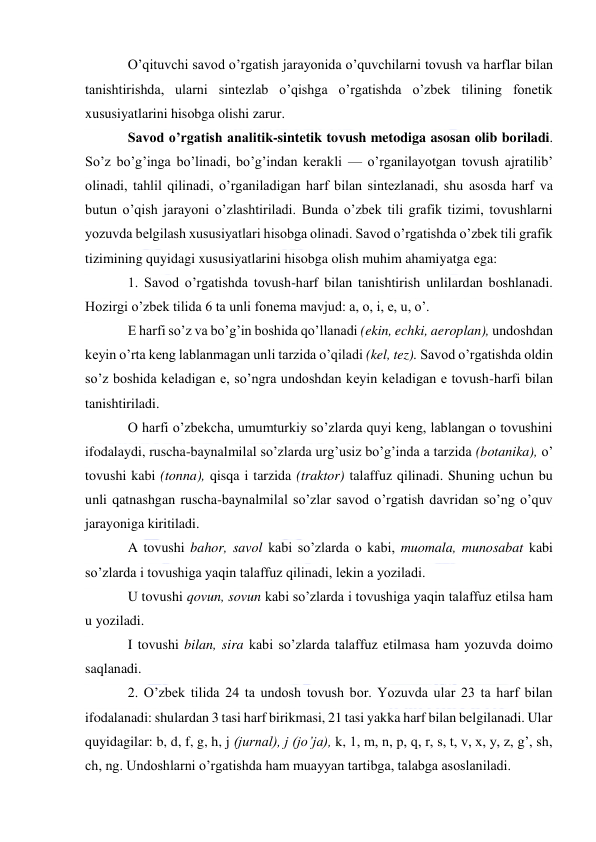  
 
O’qituvchi savod o’rgatish jarayonida o’quvchilarni tovush va harflar bilan 
tanishtirishda, ularni sintezlab o’qishga o’rgatishda o’zbek tilining fonetik 
xususiyatlarini hisobga olishi zarur. 
Savod o’rgatish analitik-sintetik tovush metodiga asosan olib boriladi. 
So’z bo’g’inga bo’linadi, bo’g’indan kerakli — o’rganilayotgan tovush ajratilib’ 
olinadi, tahlil qilinadi, o’rganiladigan harf bilan sintezlanadi, shu asosda harf va 
butun o’qish jarayoni o’zlashtiriladi. Bunda o’zbek tili grafik tizimi, tovushlarni 
yozuvda belgilash xususiyatlari hisobga olinadi. Savod o’rgatishda o’zbek tili grafik 
tizimining quyidagi xususiyatlarini hisobga olish muhim ahamiyatga ega: 
1. Savod o’rgatishda tovush-harf bilan tanishtirish unlilardan boshlanadi. 
Hozirgi o’zbek tilida 6 ta unli fonema mavjud: a, o, i, e, u, o’. 
E harfi so’z va bo’g’in boshida qo’llanadi (ekin, echki, aeroplan), undoshdan 
keyin o’rta keng lablanmagan unli tarzida o’qiladi (kel, tez). Savod o’rgatishda oldin 
so’z boshida keladigan e, so’ngra undoshdan keyin keladigan e tovush-harfi bilan 
tanishtiriladi. 
O harfi o’zbekcha, umumturkiy so’zlarda quyi keng, lablangan o tovushini 
ifodalaydi, ruscha-baynalmilal so’zlarda urg’usiz bo’g’inda a tarzida (botanika), o’ 
tovushi kabi (tonna), qisqa i tarzida (traktor) talaffuz qilinadi. Shuning uchun bu 
unli qatnashgan ruscha-baynalmilal so’zlar savod o’rgatish davridan so’ng o’quv 
jarayoniga kiritiladi. 
A tovushi bahor, savol kabi so’zlarda o kabi, muomala, munosabat kabi 
so’zlarda i tovushiga yaqin talaffuz qilinadi, lekin a yoziladi. 
U tovushi qovun, sovun kabi so’zlarda i tovushiga yaqin talaffuz etilsa ham 
u yoziladi. 
I tovushi bilan, sira kabi so’zlarda talaffuz etilmasa ham yozuvda doimo 
saqlanadi. 
2. O’zbek tilida 24 ta undosh tovush bor. Yozuvda ular 23 ta harf bilan 
ifodalanadi: shulardan 3 tasi harf birikmasi, 21 tasi yakka harf bilan belgilanadi. Ular 
quyidagilar: b, d, f, g, h, j (jurnal), j (jo’ja), k, 1, m, n, p, q, r, s, t, v, x, y, z, g’, sh, 
ch, ng. Undoshlarni o’rgatishda ham muayyan tartibga, talabga asoslaniladi. 
