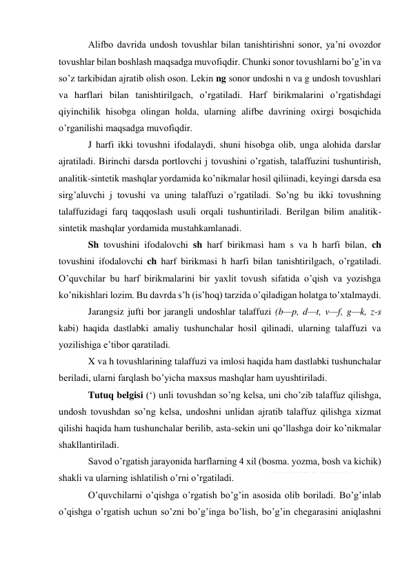  
 
Alifbo davrida undosh tovushlar bilan tanishtirishni sonor, ya’ni ovozdor 
tovushlar bilan boshlash maqsadga muvofiqdir. Chunki sonor tovushlarni bo’g’in va 
so’z tarkibidan ajratib olish oson. Lekin ng sonor undoshi n va g undosh tovushlari 
va harflari bilan tanishtirilgach, o’rgatiladi. Harf birikmalarini o’rgatishdagi 
qiyinchilik hisobga olingan holda, ularning alifbe davrining oxirgi bosqichida 
o’rganilishi maqsadga muvofiqdir. 
J harfi ikki tovushni ifodalaydi, shuni hisobga olib, unga alohida darslar 
ajratiladi. Birinchi darsda portlovchi j tovushini o’rgatish, talaffuzini tushuntirish, 
analitik-sintetik mashqlar yordamida ko’nikmalar hosil qiliinadi, keyingi darsda esa 
sirg’aluvchi j tovushi va uning talaffuzi o’rgatiladi. So’ng bu ikki tovushning 
talaffuzidagi farq taqqoslash usuli orqali tushuntiriladi. Berilgan bilim analitik-
sintetik mashqlar yordamida mustahkamlanadi. 
Sh tovushini ifodalovchi sh harf birikmasi ham s va h harfi bilan, ch 
tovushini ifodalovchi ch harf birikmasi h harfi bilan tanishtirilgach, o’rgatiladi. 
O’quvchilar bu harf birikmalarini bir yaxlit tovush sifatida o’qish va yozishga 
ko’nikishlari lozim. Bu davrda s’h (is’hoq) tarzida o’qiladigan holatga to’xtalmaydi. 
Jarangsiz jufti bor jarangli undoshlar talaffuzi (b—p, d—t, v—f, g—k, z-s 
kabi) haqida dastlabki amaliy tushunchalar hosil qilinadi, ularning talaffuzi va 
yozilishiga e’tibor qaratiladi. 
X va h tovushlarining talaffuzi va imlosi haqida ham dastlabki tushunchalar 
beriladi, ularni farqlash bo’yicha maxsus mashqlar ham uyushtiriladi. 
Tutuq belgisi (‘) unli tovushdan so’ng kelsa, uni cho’zib talaffuz qilishga, 
undosh tovushdan so’ng kelsa, undoshni unlidan ajratib talaffuz qilishga xizmat 
qilishi haqida ham tushunchalar berilib, asta-sekin uni qo’llashga doir ko’nikmalar 
shakllantiriladi. 
Savod o’rgatish jarayonida harflarning 4 xil (bosma. yozma, bosh va kichik) 
shakli va ularning ishlatilish o’rni o’rgatiladi. 
O’quvchilarni o’qishga o’rgatish bo’g’in asosida olib boriladi. Bo’g’inlab 
o’qishga o’rgatish uchun so’zni bo’g’inga bo’lish, bo’g’in chegarasini aniqlashni 
