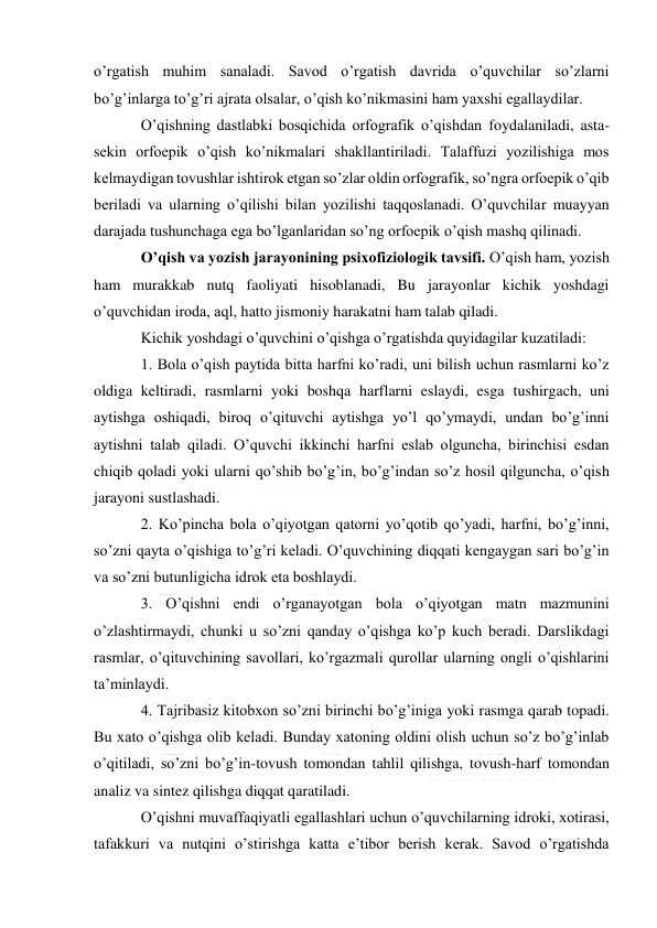  
 
o’rgatish muhim sanaladi. Savod o’rgatish davrida o’quvchilar so’zlarni 
bo’g’inlarga to’g’ri ajrata olsalar, o’qish ko’nikmasini ham yaxshi egallaydilar. 
O’qishning dastlabki bosqichida orfografik o’qishdan foydalaniladi, asta-
sekin orfoepik o’qish ko’nikmalari shakllantiriladi. Talaffuzi yozilishiga mos 
kelmaydigan tovushlar ishtirok etgan so’zlar oldin orfografik, so’ngra orfoepik o’qib 
beriladi va ularning o’qilishi bilan yozilishi taqqoslanadi. O’quvchilar muayyan 
darajada tushunchaga ega bo’lganlaridan so’ng orfoepik o’qish mashq qilinadi. 
O’qish va yozish jarayonining psixofiziologik tavsifi. O’qish ham, yozish 
ham murakkab nutq faoliyati hisoblanadi, Bu jarayonlar kichik yoshdagi 
o’quvchidan iroda, aql, hatto jismoniy harakatni ham talab qiladi. 
Kichik yoshdagi o’quvchini o’qishga o’rgatishda quyidagilar kuzatiladi: 
1. Bola o’qish paytida bitta harfni ko’radi, uni bilish uchun rasmlarni ko’z 
oldiga keltiradi, rasmlarni yoki boshqa harflarni eslaydi, esga tushirgach, uni 
aytishga oshiqadi, biroq o’qituvchi aytishga yo’l qo’ymaydi, undan bo’g’inni 
aytishni talab qiladi. O’quvchi ikkinchi harfni eslab olguncha, birinchisi esdan 
chiqib qoladi yoki ularni qo’shib bo’g’in, bo’g’indan so’z hosil qilguncha, o’qish 
jarayoni sustlashadi. 
2. Ko’pincha bola o’qiyotgan qatorni yo’qotib qo’yadi, harfni, bo’g’inni, 
so’zni qayta o’qishiga to’g’ri keladi. O’quvchining diqqati kengaygan sari bo’g’in 
va so’zni butunligicha idrok eta boshlaydi. 
3. O’qishni endi o’rganayotgan bola o’qiyotgan matn mazmunini 
o’zlashtirmaydi, chunki u so’zni qanday o’qishga ko’p kuch beradi. Darslikdagi 
rasmlar, o’qituvchining savollari, ko’rgazmali qurollar ularning ongli o’qishlarini 
ta’minlaydi. 
4. Tajribasiz kitobxon so’zni birinchi bo’g’iniga yoki rasmga qarab topadi. 
Bu xato o’qishga olib keladi. Bunday xatoning oldini olish uchun so’z bo’g’inlab 
o’qitiladi, so’zni bo’g’in-tovush tomondan tahlil qilishga, tovush-harf tomondan 
analiz va sintez qilishga diqqat qaratiladi. 
O’qishni muvaffaqiyatli egallashlari uchun o’quvchilarning idroki, xotirasi, 
tafakkuri va nutqini o’stirishga katta e’tibor berish kerak. Savod o’rgatishda 
