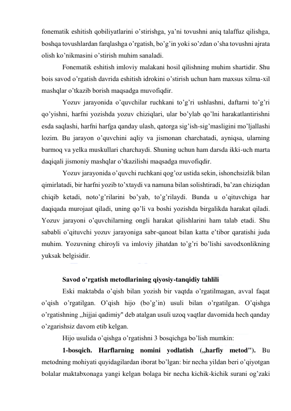  
 
fonematik eshitish qobiliyatlarini o’stirishga, ya’ni tovushni aniq talaffuz qilishga, 
boshqa tovushlardan farqlashga o’rgatish, bo’g’in yoki so’zdan o’sha tovushni ajrata 
olish ko’nikmasini o’stirish muhim sanaladi. 
Fonematik eshitish imloviy malakani hosil qilishning muhim shartidir. Shu 
bois savod o’rgatish davrida eshitish idrokini o’stirish uchun ham maxsus xilma-xil 
mashqlar o’tkazib borish maqsadga muvofiqdir. 
Yozuv jarayonida o’quvchilar ruchkani to’g’ri ushlashni, daftarni to’g’ri 
qo’yishni, harfni yozishda yozuv chiziqlari, ular bo’ylab qo’lni harakatlantirishni 
esda saqlashi, harfni harfga qanday ulash, qatorga sig’ish-sig’masligini mo’ljallashi 
lozim. Bu jarayon o’quvchini aqliy va jismonan charchatadi, ayniqsa, ularning 
barmoq va yelka muskullari charchaydi. Shuning uchun ham darsda ikki-uch marta 
daqiqali jismoniy mashqlar o’tkazilishi maqsadga muvofiqdir. 
Yozuv jarayonida o’quvchi ruchkani qog’oz ustida sekin, ishonchsizlik bilan 
qimirlatadi, bir harfni yozib to’xtaydi va namuna bilan solishtiradi, ba’zan chiziqdan 
chiqib ketadi, noto’g’rilarini bo’yab, to’g’rilaydi. Bunda u o’qituvchiga har 
daqiqada murojaat qiladi, uning qo’li va boshi yozishda birgalikda harakat qiladi. 
Yozuv jarayoni o’quvchilarning ongli harakat qilishlarini ham talab etadi. Shu 
sababli o’qituvchi yozuv jarayoniga sabr-qanoat bilan katta e’tibor qaratishi juda 
muhim. Yozuvning chiroyli va imloviy jihatdan to’g’ri bo’lishi savodxonlikning 
yuksak belgisidir. 
 
Savod o’rgatish metodlarining qiyosiy-tanqidiy tahlili 
Eski maktabda o’qish bilan yozish bir vaqtda o’rgatilmagan, avval faqat 
o’qish o’rgatilgan. O’qish hijo (bo’g’in) usuli bilan o’rgatilgan. O’qishga 
o’rgatishning ,,hijjai qadimiy" deb atalgan usuli uzoq vaqtlar davomida hech qanday 
o’zgarishsiz davom etib kelgan. 
Hijo usulida o’qishga o’rgatishni 3 bosqichga bo’lish mumkin: 
1-bosqich. Harflarning nomini yodlatish (,,harfiy metod"). Bu 
metodning mohiyati quyidagilardan iborat bo’lgan: bir necha yildan beri o’qiyotgan 
bolalar maktabxonaga yangi kelgan bolaga bir necha kichik-kichik surani og’zaki 
