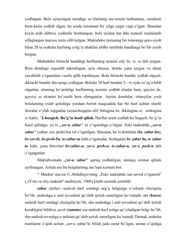  
 
yodlatgan. Bola aytayotgan suradagi so’zlarining ma’nosini tushunmay, suralarni 
birin-ketin yodlab olgan, bu orada taxminan bir yilga yaqin vaqt o’tgan. Shundan 
keyin arab alifbosi yodlatila boshlangan; bola uyidan har ikki tomoni randalanib 
silliqlangan maxsus taxta olib kelgan. Maktabdor taxtaning bir tomoniga qora siyoh 
bilan 28 ta arabcha harfning yolg’iz shaklini alifbo tartibida bandlarga bo’lib yozib 
bergan. 
Maktabdor birinchi banddagi harflarning nomini alif, be, te, se deb aytgan. 
Bola domlaga ergashib takrorlagan, ayta olmasa, domla yana aytgan va shuni 
yaxshilab o’rganishni vazifa qilib topshirgan. Bola birinchi bandni yodlab olgach, 
ikkinchi bandni shu tariqa yodlagan. Bolalar 28 harf nomini 5—6 oyda zo’rg’a bilib 
olganlar, ularning ko’pchiligi harflarning nomini yodlab olsalar ham, qaysisi be, 
qaysisi se ekanini ko’rsatib bera olmaganlar. Ayrim domlalar, otinoyilar yosh 
bolalarning eslab qolishiga yordam berish maqsadida har bir harf uchun shartli 
iboralar o’ylab topganlar (uzunchoqqina alif, bittagina be, ikkitagina te,  uchtagina 
se kabi). "2-bosqich. Bo’g’in hosil qilish. Harflar nomi yodlab bo’lingach, bo’g’in 
hosil qilishga, ya’ni ,,zer-u zabar" ni o’rgatishga o’tilgan. Eski maktabda ,,zer-u 
zabar" (zabar, zer, pesh) har xil o’rgatilgan. Masalan, ba’zi domlalar (be, zabar-ba), 
be-zer-bi, be-pesh-bu, te-zabar-ta kabi o’rgatsalar, boshqalari be zabar ba, te zabar 
ta kabi, yana birovlari be-zabar-a; zer-i, pesh-u; te-zabar-a, zer-i, pesh-u deb 
o’rgatganlar. 
Maktabxonada ,,zer-u zabar" quruq yodlatilgan, nimaga xizmat qilishi 
aytilmagan. Aslida esa bu belgilarning ma’lum xizmati bor: 
* Mazkur mavzu U.Abdullayevning ,,Eski maktabda xat-savod o’rganish" 
(,,O’rta va oliy maktab" nashriyoti, 1960) kitobi asosida yoritildi.  
zabar (fatha)—undosh harf ustidagi urg’u belgisiga o’xshash chiziqcha 
bo’lib, undoshga a unli tovushini qo’shib aytish zarurligini ko’rsatadi; zer (kasra) 
undosh harf ostidagi chiziqcha bo’lib, shu undoshga i unli tovushini qo’shib aytish 
kerakligini bildirsa, pesh (zamma) esa undosh harf ustiga qo’yiladigan belgi bo’lib, 
shu undosh tovushga u unlisini qo’shib aytish zarurligini ko’rsatadi. Demak, arabcha 
matnlarni o’qish uchun ,,zer-u zabar"ni bilish juda zarur bo’lgan, ammo o’qishga 
