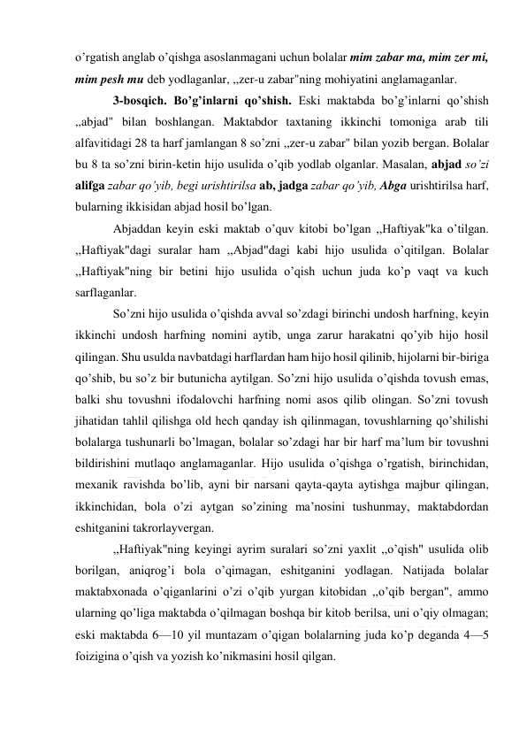  
 
o’rgatish anglab o’qishga asoslanmagani uchun bolalar mim zabar ma, mim zer mi, 
mim pesh mu deb yodlaganlar, ,,zer-u zabar"ning mohiyatini anglamaganlar. 
3-bosqich. Bo’g’inlarni qo’shish. Eski maktabda bo’g’inlarni qo’shish 
,,abjad" bilan boshlangan. Maktabdor taxtaning ikkinchi tomoniga arab tili 
alfavitidagi 28 ta harf jamlangan 8 so’zni ,,zer-u zabar" bilan yozib bergan. Bolalar 
bu 8 ta so’zni birin-ketin hijo usulida o’qib yodlab olganlar. Masalan, abjad so’zi 
alifga zabar qo’yib, begi urishtirilsa ab, jadga zabar qo’yib, Abga urishtirilsa harf, 
bularning ikkisidan abjad hosil bo’lgan. 
Abjaddan keyin eski maktab o’quv kitobi bo’lgan ,,Haftiyak"ka o’tilgan. 
,,Haftiyak"dagi suralar ham ,,Abjad"dagi kabi hijo usulida o’qitilgan. Bolalar 
,,Haftiyak"ning bir betini hijo usulida o’qish uchun juda ko’p vaqt va kuch 
sarflaganlar. 
So’zni hijo usulida o’qishda avval so’zdagi birinchi undosh harfning, keyin 
ikkinchi undosh harfning nomini aytib, unga zarur harakatni qo’yib hijo hosil 
qilingan. Shu usulda navbatdagi harflardan ham hijo hosil qilinib, hijolarni bir-biriga 
qo’shib, bu so’z bir butunicha aytilgan. So’zni hijo usulida o’qishda tovush emas, 
balki shu tovushni ifodalovchi harfning nomi asos qilib olingan. So’zni tovush 
jihatidan tahlil qilishga old hech qanday ish qilinmagan, tovushlarning qo’shilishi 
bolalarga tushunarli bo’lmagan, bolalar so’zdagi har bir harf ma’lum bir tovushni 
bildirishini mutlaqo anglamaganlar. Hijo usulida o’qishga o’rgatish, birinchidan, 
mexanik ravishda bo’lib, ayni bir narsani qayta-qayta aytishga majbur qilingan, 
ikkinchidan, bola o’zi aytgan so’zining ma’nosini tushunmay, maktabdordan 
eshitganini takrorlayvergan. 
,,Haftiyak"ning keyingi ayrim suralari so’zni yaxlit ,,o’qish" usulida olib 
borilgan, aniqrog’i bola o’qimagan, eshitganini yodlagan. Natijada bolalar 
maktabxonada o’qiganlarini o’zi o’qib yurgan kitobidan ,,o’qib bergan", ammo 
ularning qo’liga maktabda o’qilmagan boshqa bir kitob berilsa, uni o’qiy olmagan; 
eski maktabda 6—10 yil muntazam o’qigan bolalarning juda ko’p deganda 4—5 
foizigina o’qish va yozish ko’nikmasini hosil qilgan. 
