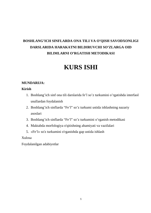BOSHLANG’ICH SINFLARDA ONA TILI VA O’QISH SAVODXONLIGI
DARSLARIDA HARAKATNI BILDIRUVCHI SO’ZLARGA OID
BILIMLARNI O’RGATISH METODIKASI
KURS ISHI
MUNDARIJA:
Kirish
1. Boshlang’ich sinf ona tili darslarida fe’l so’z turkumini o’rgatishda interfaol 
usullardan foydalanish
2. Boshlang’ich sinflarda “Fe’l” so’z turkumi ustida ishlashning nazariy 
asoslari
3. Boshlang’ich sinflarda “Fe’l” so’z turkumini o’rganish metodikasi
4. Maktabda morfologiya o'qitishning ahamiyati va vazifalari
5. «Fe’l» so'z turkumini o'rganishda gap ustida ishlash
Xulosa 
Foydalanilgan adabiyotlar
 
 
 
 
 
 
 
 
1
