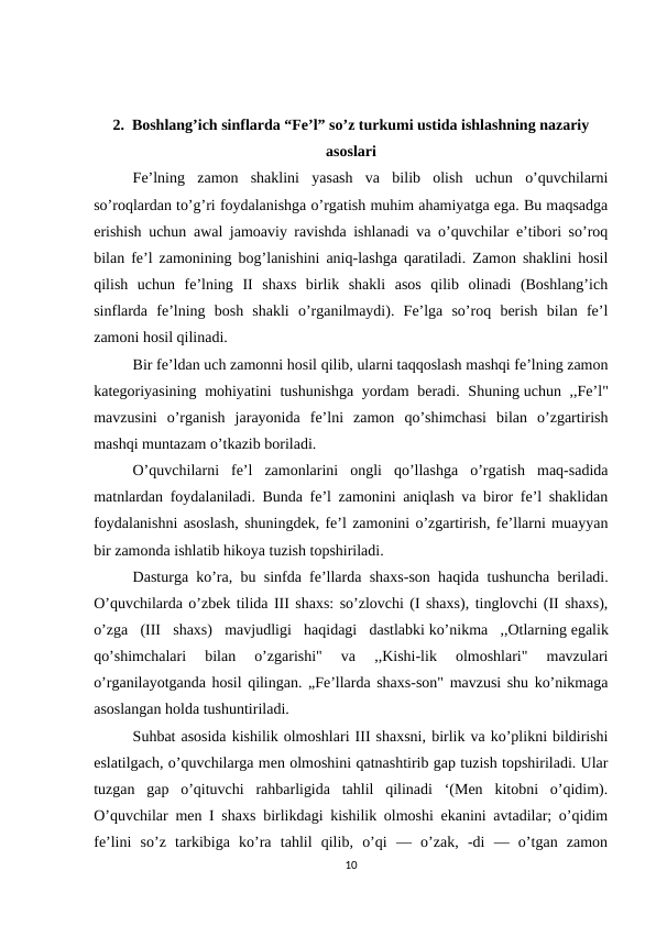 2.  Boshlang’ich sinflarda “Fe’l” so’z turkumi ustida ishlashning nazariy
asoslari
Fe’lning  zamon  shaklini  yasash  va  bilib  olish  uchun  o’quvchilarni
so’roqlardan to’g’ri foydalanishga o’rgatish muhim ahamiyatga ega. Bu maqsadga
erishish uchun awal jamoaviy ravishda ishlanadi va o’quvchilar e’tibori so’roq
bilan fe’l zamonining bog’lanishini aniq-lashga qaratiladi. Zamon shaklini hosil
qilish  uchun  fe’lning  II  shaxs  birlik  shakli  asos  qilib  olinadi  (Boshlang’ich
sinflarda  fe’lning  bosh  shakli  o’rganilmaydi).  Fe’lga  so’roq  berish  bilan  fe’l
zamoni hosil qilinadi.
Bir fe’ldan uch zamonni hosil qilib, ularni taqqoslash mashqi fe’lning zamon
kategoriyasining mohiyatini  tushunishga yordam beradi. Shuning uchun ,,Fe’l"
mavzusini  o’rganish  jarayonida  fe’lni  zamon  qo’shimchasi  bilan  o’zgartirish
mashqi muntazam o’tkazib boriladi.
O’quvchilarni  fe’l  zamonlarini  ongli  qo’llashga  o’rgatish  maq-sadida
matnlardan foydalaniladi. Bunda fe’l zamonini aniqlash va biror fe’l shaklidan
foydalanishni asoslash, shuningdek, fe’l zamonini o’zgartirish, fe’llarni muayyan
bir zamonda ishlatib hikoya tuzish topshiriladi.
Dasturga ko’ra, bu sinfda fe’llarda shaxs-son haqida tushuncha beriladi.
O’quvchilarda o’zbek tilida III shaxs: so’zlovchi (I shaxs), tinglovchi (II shaxs),
o’zga  (III  shaxs)  mavjudligi  haqidagi  dastlabki ko’nikma  ,,Otlarning egalik
qo’shimchalari  bilan  o’zgarishi"  va  ,,Kishi-lik  olmoshlari"  mavzulari
o’rganilayotganda hosil qilingan. „Fe’llarda shaxs-son" mavzusi shu ko’nikmaga
asoslangan holda tushuntiriladi.
Suhbat asosida kishilik olmoshlari III shaxsni, birlik va ko’plikni bildirishi
eslatilgach, o’quvchilarga men olmoshini qatnashtirib gap tuzish topshiriladi. Ular
tuzgan  gap  o’qituvchi  rahbarligida  tahlil  qilinadi  ‘(Men  kitobni  o’qidim).
O’quvchilar men I shaxs birlikdagi kishilik olmoshi ekanini avtadilar; o’qidim
fe’lini  so’z  tarkibiga  ko’ra  tahlil  qilib,  o’qi  —  o’zak,  -di  —  o’tgan  zamon
10
