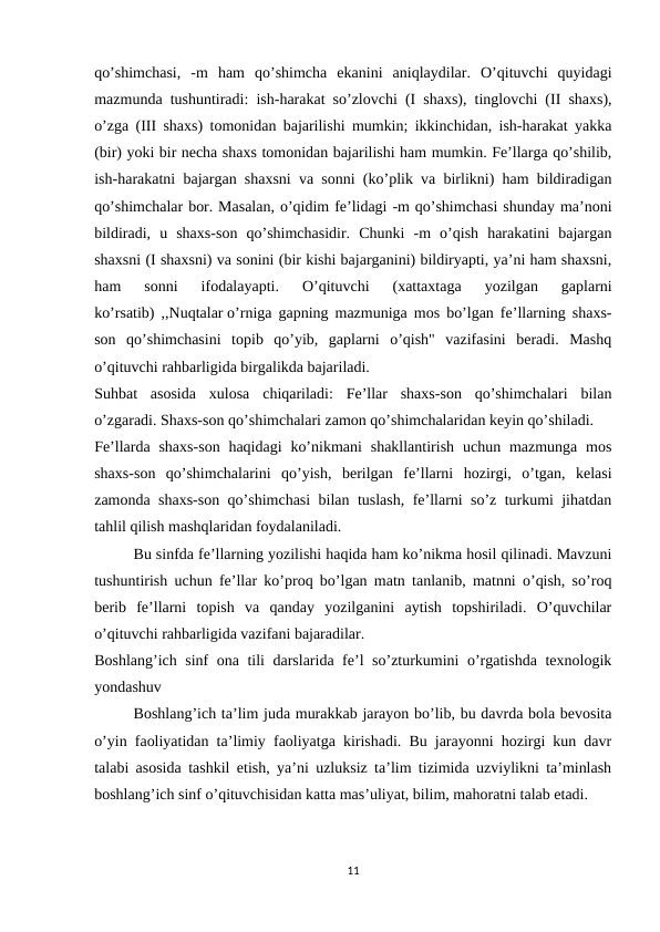qo’shimchasi,  -m  ham  qo’shimcha  ekanini  aniqlaydilar.  O’qituvchi  quyidagi
mazmunda tushuntiradi: ish-harakat so’zlovchi (I shaxs), tinglovchi (II shaxs),
o’zga (III shaxs) tomonidan bajarilishi mumkin; ikkinchidan, ish-harakat yakka
(bir) yoki bir necha shaxs tomonidan bajarilishi ham mumkin. Fe’llarga qo’shilib,
ish-harakatni bajargan shaxsni va sonni (ko’plik va birlikni) ham bildiradigan
qo’shimchalar bor. Masalan, o’qidim fe’lidagi -m qo’shimchasi shunday ma’noni
bildiradi,  u  shaxs-son  qo’shimchasidir.  Chunki  -m  o’qish  harakatini  bajargan
shaxsni (I shaxsni) va sonini (bir kishi bajarganini) bildiryapti, ya’ni ham shaxsni,
ham  sonni  ifodalayapti.  O’qituvchi  (xattaxtaga  yozilgan  gaplarni
ko’rsatib) ,,Nuqtalar o’rniga gapning mazmuniga mos bo’lgan fe’llarning shaxs-
son  qo’shimchasini  topib  qo’yib,  gaplarni  o’qish"  vazifasini  beradi.  Mashq
o’qituvchi rahbarligida birgalikda bajariladi.
Suhbat  asosida  xulosa  chiqariladi:  Fe’llar  shaxs-son  qo’shimchalari  bilan
o’zgaradi. Shaxs-son qo’shimchalari zamon qo’shimchalaridan keyin qo’shiladi.
Fe’llarda  shaxs-son  haqidagi  ko’nikmani  shakllantirish  uchun mazmunga  mos
shaxs-son  qo’shimchalarini  qo’yish,  berilgan  fe’llarni  hozirgi,  o’tgan,  kelasi
zamonda shaxs-son qo’shimchasi bilan tuslash, fe’llarni so’z turkumi jihatdan
tahlil qilish mashqlaridan foydalaniladi.
Bu sinfda fe’llarning yozilishi haqida ham ko’nikma hosil qilinadi. Mavzuni
tushuntirish uchun fe’llar ko’proq bo’lgan matn tanlanib, matnni o’qish, so’roq
berib  fe’llarni  topish  va  qanday  yozilganini  aytish  topshiriladi.  O’quvchilar
o’qituvchi rahbarligida vazifani bajaradilar.
Boshlang’ich sinf ona tili darslarida fe’l so’zturkumini o’rgatishda texnologik
yondashuv
Boshlang’ich ta’lim juda murakkab jarayon bo’lib, bu davrda bola bevosita
o’yin faoliyatidan ta’limiy faoliyatga kirishadi. Bu jarayonni hozirgi kun davr
talabi asosida tashkil etish, ya’ni uzluksiz ta’lim tizimida uzviylikni ta’minlash
boshlang’ich sinf o’qituvchisidan katta mas’uliyat, bilim, mahoratni talab etadi.
11
