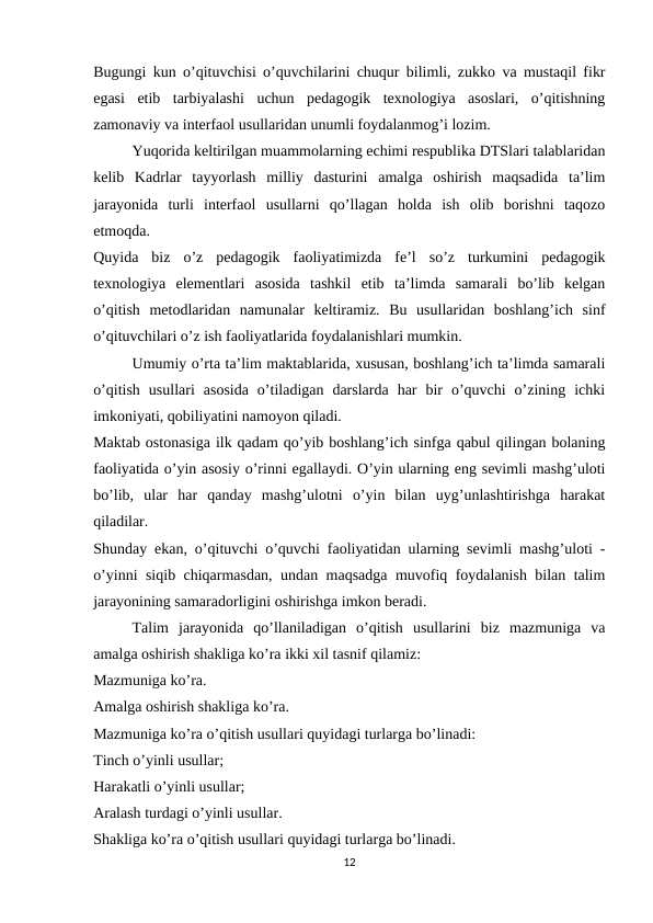 Bugungi kun o’qituvchisi o’quvchilarini chuqur bilimli, zukko va mustaqil fikr
egasi  etib  tarbiyalashi  uchun  pedagogik  texnologiya  asoslari,  o’qitishning
zamonaviy va interfaol usullaridan unumli foydalanmog’i lozim.
Yuqorida keltirilgan muammolarning echimi respublika DTSlari talablaridan
kelib  Kadrlar  tayyorlash  milliy  dasturini  amalga  oshirish  maqsadida  ta’lim
jarayonida  turli  interfaol  usullarni  qo’llagan  holda  ish  olib  borishni  taqozo
etmoqda.
Quyida  biz  o’z  pedagogik  faoliyatimizda  fe’l  so’z  turkumini  pedagogik
texnologiya  elementlari  asosida  tashkil  etib  ta’limda  samarali  bo’lib  kelgan
o’qitish  metodlaridan  namunalar  keltiramiz.  Bu  usullaridan  boshlang’ich  sinf
o’qituvchilari o’z ish faoliyatlarida foydalanishlari mumkin.
Umumiy o’rta ta’lim maktablarida, xususan, boshlang’ich ta’limda samarali
o’qitish  usullari  asosida  o’tiladigan  darslarda  har  bir  o’quvchi  o’zining  ichki
imkoniyati, qobiliyatini namoyon qiladi.
Maktab ostonasiga ilk qadam qo’yib boshlang’ich sinfga qabul qilingan bolaning
faoliyatida o’yin asosiy o’rinni egallaydi. O’yin ularning eng sevimli mashg’uloti
bo’lib,  ular  har  qanday  mashg’ulotni  o’yin  bilan  uyg’unlashtirishga  harakat
qiladilar.
Shunday ekan, o’qituvchi o’quvchi faoliyatidan ularning sevimli mashg’uloti -
o’yinni siqib chiqarmasdan, undan maqsadga muvofiq foydalanish bilan talim
jarayonining samaradorligini oshirishga imkon beradi.
Talim  jarayonida  qo’llaniladigan  o’qitish  usullarini  biz  mazmuniga  va
amalga oshirish shakliga ko’ra ikki xil tasnif qilamiz:
Mazmuniga ko’ra.
Amalga oshirish shakliga ko’ra.
Mazmuniga ko’ra o’qitish usullari quyidagi turlarga bo’linadi:
Tinch o’yinli usullar;
Harakatli o’yinli usullar;
Aralash turdagi o’yinli usullar.
Shakliga ko’ra o’qitish usullari quyidagi turlarga bo’linadi.
12
