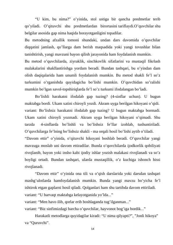 “U  kim,  bu  nima?”  o’yinida,  stol  ustiga  bir  qancha  predmetlar  terib
qo’yiladi.  O’qituvchi  shu  predmetlardan  birortasini tariflaydi.O’quvchilar shu
belgilar asosida gap nima haqida borayotganligini topadilar.
Bu  metodning  afzallik  tomoni  shundaki,  undan  dars  davomida  o’quvchilar
diqqatini jamlash, qo’llarga dam berish maqsadida yoki yangi tovushlar bilan
tanishtirish, yangi mavzuni bayon qilish jarayonida ham foydalanish mumkin.
Bu metod o’quvchilarda, ziyraklik, sinchkovlik sifatlarini va mustaqil fikrlash
malakalarini shakllantirishga yordam beradi. Bundan tashqari, bu o’yindan dam
olish daqiqalarida ham unumli foydalanish mumkin. Bu metod shakli fe’l so’z
turkumini  o’rganishda  quyidagicha  bo’lishi  mumkin.  O’quvchidan  so’ralishi
mumkin bo’lgan savol-topshiriqlarda fe’l so’z turkumi ifodalangan bo’ladi.
Bo’lishli  harakatni  ifodalab  gap  tuzing?  (4-sinflar  uchun).  U  bugun
maktabga bordi. Ukam xatini chiroyli yozdi. Akram uyga berilgan hikoyani o’qidi.
variant: Bo’lishsiz harakatni ifodalab gap tuzing? U bugun maktabga bormadi.
Ukam  xatini  chiroyli  yozmadi.  Akram  uyga berilgan hikoyani  o’qimadi. Shu
tarzda      4-sinflarda  bo’lishli  va  bo’lishsiz  fe’llar  izohlab,  tushuntiriladi.
O’quvchilarga fe’lning bo’lishsiz shakli - ma orqali hosil bo’lishi aytib o’tiladi.
“Davom ettir” o’yinida, o’qituvchi hikoyani boshlab beradi. O’quvchilar yangi
mavzuga moslab uni davom ettiradilar. Bunda o’quvchilarda ijodkorlik qobiliyati
rivojlanib, bayon yoki insho kabi ijodiy ishlar yozish malakasi rivojlanadi va so’z
boyligi ortadi. Bundan tashqari, ularda mustaqillik, o’z kuchiga ishonch hissi
rivojlanadi.
“Davom ettir” o’yinida ona tili va o’qish darslarida yoki darsdan tashqari
mashg’ulotlarda  hamfoydalanish  mumkin.  Bunda  yangi  mavzu  bo’yicha  fe’l
ishtirok etgan gaplarni hosil qiladi. Qolganlari ham shu tartibda davom ettiriladi.
variant: “U barvaqt maktabga kelayotganida yo’lda...”
variant: “Men havo ilib, qorlar erib boshlaganda tug’ilganman...”
variant: “Biz sinfimizdagi barcha o’quvchilar, hayvonot bog’iga bordik...”
Harakatli metodlarga quyidagilar kiradi: “U nima qilyapti?”, ”Jonli hikoya”
va “Quruvchi”.
14

