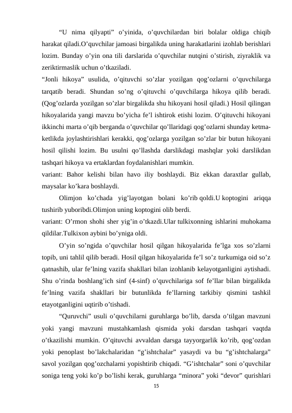 “U  nima  qilyapti”  o’yinida,  o’quvchilardan  biri  bolalar  oldiga  chiqib
harakat qiladi.O’quvchilar jamoasi birgalikda uning harakatlarini izohlab berishlari
lozim. Bunday o’yin ona tili darslarida o’quvchilar nutqini o’stirish, ziyraklik va
zeriktirmaslik uchun o’tkaziladi.
“Jonli  hikoya”  usulida,  o’qituvchi  so’zlar  yozilgan  qog’ozlarni  o’quvchilarga
tarqatib  beradi.  Shundan  so’ng  o’qituvchi  o’quvchilarga  hikoya  qilib  beradi.
(Qog’ozlarda yozilgan so’zlar birgalikda shu hikoyani hosil qiladi.) Hosil qilingan
hikoyalarida yangi mavzu bo’yicha fe’l ishtirok etishi lozim. O’qituvchi hikoyani
ikkinchi marta o’qib berganda o’quvchilar qo’llaridagi qog’ozlarni shunday ketma-
ketlikda joylashtirishlari kerakki, qog’ozlarga yozilgan so’zlar bir butun hikoyani
hosil qilishi lozim. Bu usulni qo’llashda darslikdagi mashqlar yoki darslikdan
tashqari hikoya va ertaklardan foydalanishlari mumkin.
variant:  Bahor  kelishi  bilan  havo  iliy  boshlaydi.  Biz  ekkan  daraxtlar  gullab,
maysalar ko’kara boshlaydi.
Olimjon  ko’chada  yig’layotgan  bolani  ko’rib qoldi.U koptogini  ariqqa
tushirib yuboribdi.Olimjon uning koptogini olib berdi.
variant: O’rmon shohi sher yig’in o’tkazdi.Ular tulkixonning ishlarini muhokama
qildilar.Tulkixon aybini bo’yniga oldi.
O’yin so’ngida o’quvchilar hosil qilgan hikoyalarida fe’lga xos so’zlarni
topib, uni tahlil qilib beradi. Hosil qilgan hikoyalarida fe’l so’z turkumiga oid so’z
qatnashib, ular fe’lning vazifa shakllari bilan izohlanib kelayotganligini aytishadi.
Shu o’rinda boshlang’ich sinf (4-sinf) o’quvchilariga sof fe’llar bilan birgalikda
fe’lning  vazifa  shakllari  bir  butunlikda  fe’llarning  tarkibiy  qismini  tashkil
etayotganligini uqtirib o’tishadi.
“Quruvchi” usuli o’quvchilarni guruhlarga bo’lib, darsda o’tilgan mavzuni
yoki  yangi  mavzuni  mustahkamlash  qismida  yoki  darsdan  tashqari  vaqtda
o’tkazilishi mumkin. O’qituvchi avvaldan darsga tayyorgarlik ko’rib, qog’ozdan
yoki  penoplast  bo’lakchalaridan  “g’ishtchalar”  yasaydi  va  bu  “g’ishtchalarga”
savol yozilgan qog’ozchalarni yopishtirib chiqadi. “G’ishtchalar” soni o’quvchilar
soniga teng yoki ko’p bo’lishi kerak, guruhlarga “minora” yoki “devor” qurishlari
15
