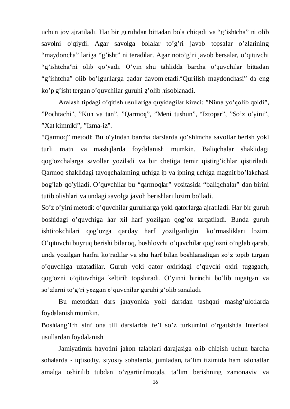 uchun joy ajratiladi. Har bir guruhdan bittadan bola chiqadi va “g’ishtcha” ni olib
savolni  o’qiydi.  Agar  savolga  bolalar  to’g’ri  javob  topsalar  o’zlarining
“maydoncha” lariga “g’isht” ni teradilar. Agar noto’g’ri javob bersalar, o’qituvchi
“g’ishtcha”ni  olib  qo’yadi.  O’yin  shu  tahlidda  barcha  o’quvchilar  bittadan
“g’ishtcha” olib bo’lgunlarga qadar davom etadi.“Qurilish maydonchasi” da eng
ko’p g’isht tergan o’quvchilar guruhi g’olib hisoblanadi.
Aralash tipdagi o’qitish usullariga quyidagilar kiradi: ”Nima yo’qolib qoldi”,
”Pochtachi”, ”Kun va tun”, ”Qarmoq”, ”Meni tushun”, “Iztopar”, ”So’z o’yini”,
”Xat kimniki”, ”Izma-iz”.
“Qarmoq” metodi: Bu o’yindan barcha darslarda qo’shimcha savollar berish yoki
turli  matn  va  mashqlarda  foydalanish  mumkin.  Baliqchalar  shaklidagi
qog’ozchalarga  savollar  yoziladi  va  bir  chetiga  temir  qistirg’ichlar  qistiriladi.
Qarmoq shaklidagi tayoqchalarning uchiga ip va ipning uchiga magnit bo’lakchasi
bog’lab qo’yiladi. O’quvchilar bu “qarmoqlar” vositasida “baliqchalar” dan birini
tutib olishlari va undagi savolga javob berishlari lozim bo’ladi.
So’z o’yini metodi: o’quvchilar guruhlarga yoki qatorlarga ajratiladi. Har bir guruh
boshidagi  o’quvchiga  har  xil  harf  yozilgan  qog’oz  tarqatiladi.  Bunda  guruh
ishtirokchilari  qog’ozga  qanday  harf  yozilganligini  ko’rmasliklari  lozim.
O’qituvchi buyruq berishi bilanoq, boshlovchi o’quvchilar qog’ozni o’nglab qarab,
unda yozilgan harfni ko’radilar va shu harf bilan boshlanadigan so’z topib turgan
o’quvchiga  uzatadilar.  Guruh  yoki  qator  oxiridagi  o’quvchi  oxiri  tugagach,
qog’ozni  o’qituvchiga  keltirib  topshiradi.  O’yinni  birinchi  bo’lib  tugatgan  va
so’zlarni to’g’ri yozgan o’quvchilar guruhi g’olib sanaladi.
Bu  metoddan  dars  jarayonida  yoki  darsdan  tashqari  mashg’ulotlarda
foydalanish mumkin.
Boshlang’ich  sinf  ona  tili  darslarida  fe’l  so’z  turkumini  o’rgatishda  interfaol
usullardan foydalanish
Jamiyatimiz hayotini jahon talablari darajasiga olib chiqish uchun barcha
sohalarda - iqtisodiy, siyosiy sohalarda, jumladan, ta’lim tizimida ham islohatlar
amalga  oshirilib  tubdan  o’zgartirilmoqda,  ta’lim  berishning  zamonaviy  va
16
