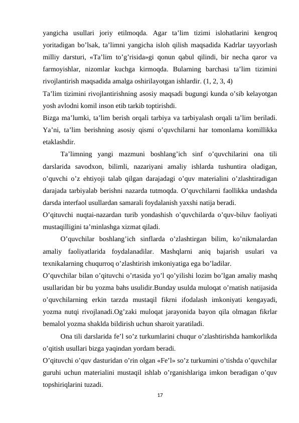 yangicha  usullari  joriy  etilmoqda.  Agar  ta’lim  tizimi  islohatlarini  kengroq
yoritadigan bo’lsak, ta’limni yangicha isloh qilish maqsadida Kadrlar tayyorlash
milliy darsturi, «Ta’lim to’g’risida»gi qonun qabul qilindi, bir necha qaror va
farmoyishlar,  nizomlar  kuchga  kirmoqda.  Bularning  barchasi  ta’lim  tizimini
rivojlantirish maqsadida amalga oshirilayotgan ishlardir. (1, 2, 3, 4)
Ta’lim tizimini rivojlantirishning asosiy maqsadi bugungi kunda o’sib kelayotgan
yosh avlodni komil inson etib tarkib toptirishdi.
Bizga ma’lumki, ta’lim berish orqali tarbiya va tarbiyalash orqali ta’lim beriladi.
Ya’ni, ta’lim berishning asosiy qismi o’quvchilarni har tomonlama komillikka
etaklashdir.
Ta’limning  yangi  mazmuni  boshlang’ich  sinf  o’quvchilarini  ona  tili
darslarida  savodxon,  bilimli,  nazariyani  amaliy  ishlarda  tushuntira  oladigan,
o’quvchi o’z ehtiyoji talab qilgan darajadagi o’quv materialini o’zlashtiradigan
darajada tarbiyalab berishni nazarda tutmoqda. O’quvchilarni faollikka undashda
darsda interfaol usullardan samarali foydalanish yaxshi natija beradi.
O’qituvchi nuqtai-nazardan turib yondashish o’quvchilarda o’quv-biluv faoliyati
mustaqilligini ta’minlashga xizmat qiladi.
O’quvchilar  boshlang’ich  sinflarda  o’zlashtirgan  bilim,  ko’nikmalardan
amaliy  faoliyatlarida  foydalanadilar.  Mashqlarni  aniq  bajarish  usulari  va
texnikalarning chuqurroq o’zlashtirish imkoniyatiga ega bo’ladilar.
O’quvchilar bilan o’qituvchi o’rtasida yo’l qo’yilishi lozim bo’lgan amaliy mashq
usullaridan bir bu yozma bahs usulidir.Bunday usulda muloqat o’rnatish natijasida
o’quvchilarning  erkin  tarzda  mustaqil  fikrni  ifodalash  imkoniyati  kengayadi,
yozma nutqi rivojlanadi.Og’zaki muloqat jarayonida bayon qila olmagan fikrlar
bemalol yozma shaklda bildirish uchun sharoit yaratiladi.
Ona tili darslarida fe’l so’z turkumlarini chuqur o’zlashtirishda hamkorlikda
o’qitish usullari bizga yaqindan yordam beradi.
O’qituvchi o’quv dasturidan o’rin olgan «Fe’l» so’z turkumini o’tishda o’quvchilar
guruhi uchun materialini mustaqil ishlab o’rganishlariga imkon beradigan o’quv
topshiriqlarini tuzadi.
17
