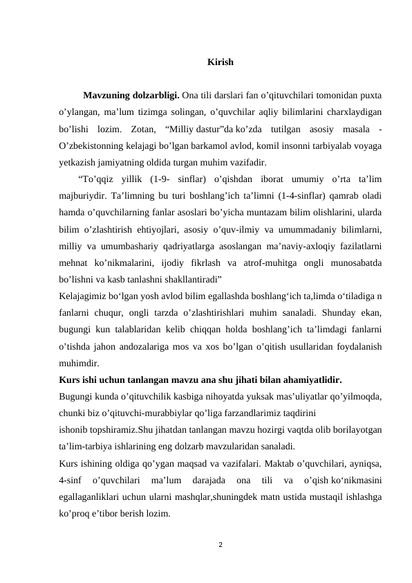 Kirish
          Mavzuning dolzarbligi. Ona tili darslari fan o’qituvchilari tomonidan puxta
o’ylangan, ma’lum tizimga solingan, o’quvchilar aqliy bilimlarini charxlaydigan
bo’lishi  lozim.  Zotan,  “Milliy dastur”da ko’zda  tutilgan  asosiy  masala  -
O’zbekistonning kelajagi bo’lgan barkamol avlod, komil insonni tarbiyalab voyaga
yetkazish jamiyatning oldida turgan muhim vazifadir.
        “To’qqiz  yillik  (1-9-  sinflar)  o’qishdan  iborat  umumiy  o’rta  ta’lim
majburiydir. Ta’limning bu turi boshlang’ich ta’limni (1-4-sinflar) qamrab oladi
hamda o’quvchilarning fanlar asoslari bo’yicha muntazam bilim olishlarini, ularda
bilim o’zlashtirish ehtiyojlari, asosiy o’quv-ilmiy va umummadaniy bilimlarni,
milliy va umumbashariy qadriyatlarga asoslangan ma’naviy-axloqiy fazilatlarni
mehnat  ko’nikmalarini,  ijodiy  fikrlash  va  atrof-muhitga  ongli  munosabatda
bo’lishni va kasb tanlashni shakllantiradi”
Kelajagimiz bo‘lgan yosh avlod bilim egallashda boshlang‘ich ta,limda o‘tiladiga n
fanlarni  chuqur,  ongli  tarzda  o’zlashtirishlari  muhim  sanaladi.  Shunday  ekan,
bugungi kun talablaridan kelib chiqqan holda boshlang’ich ta’limdagi fanlarni
o’tishda jahon andozalariga mos va xos bo’lgan o’qitish usullaridan foydalanish
muhimdir.
Kurs ishi uchun tanlangan mavzu ana shu jihati bilan ahamiyatlidir.
Bugungi kunda o’qituvchilik kasbiga nihoyatda yuksak mas’uliyatlar qo’yilmoqda,
chunki biz o’qituvchi-murabbiylar qo’liga farzandlarimiz taqdirini
ishonib topshiramiz.Shu jihatdan tanlangan mavzu hozirgi vaqtda olib borilayotgan
ta’lim-tarbiya ishlarining eng dolzarb mavzularidan sanaladi.
Kurs ishining oldiga qo’ygan maqsad va vazifalari. Maktab o’quvchilari, ayniqsa,
4-sinf  o’quvchilari  ma’lum  darajada  ona  tili  va  o’qish ko‘nikmasini
egallaganliklari uchun ularni mashqlar,shuningdek matn ustida mustaqil ishlashga
ko’proq e’tibor berish lozim.
2
