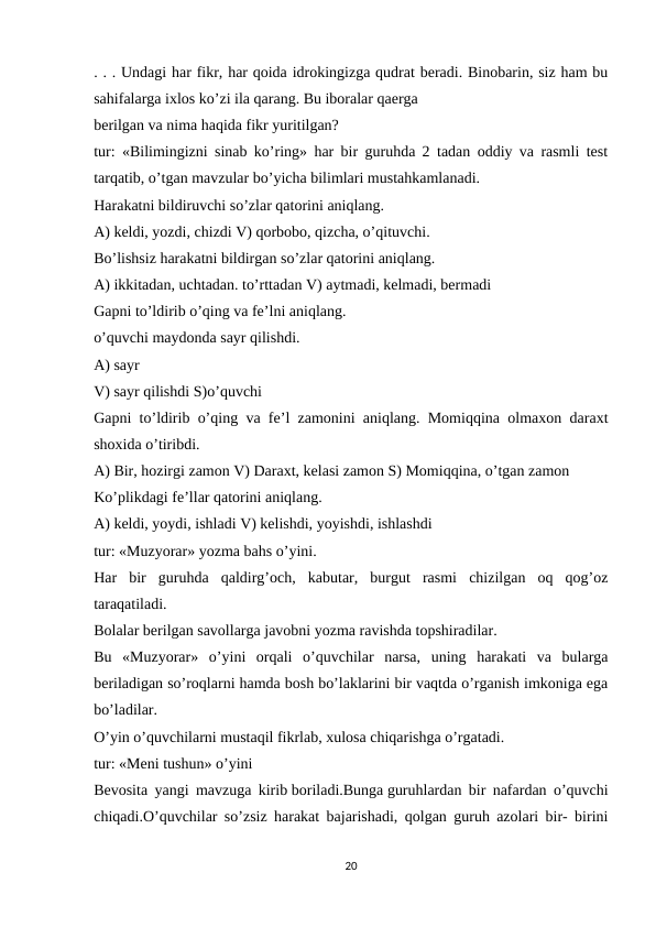 . . . Undagi har fikr, har qoida idrokingizga qudrat beradi. Binobarin, siz ham bu
sahifalarga ixlos ko’zi ila qarang. Bu iboralar qaerga
berilgan va nima haqida fikr yuritilgan?
tur: «Bilimingizni sinab ko’ring» har bir guruhda 2 tadan oddiy va rasmli test
tarqatib, o’tgan mavzular bo’yicha bilimlari mustahkamlanadi.
Harakatni bildiruvchi so’zlar qatorini aniqlang.
A) keldi, yozdi, chizdi V) qorbobo, qizcha, o’qituvchi.
Bo’lishsiz harakatni bildirgan so’zlar qatorini aniqlang.
A) ikkitadan, uchtadan. to’rttadan V) aytmadi, kelmadi, bermadi
Gapni to’ldirib o’qing va fe’lni aniqlang.
o’quvchi maydonda sayr qilishdi.
A) sayr
V) sayr qilishdi S)o’quvchi
Gapni to’ldirib o’qing va fe’l zamonini aniqlang. Momiqqina olmaxon daraxt
shoxida o’tiribdi.
A) Bir, hozirgi zamon V) Daraxt, kelasi zamon S) Momiqqina, o’tgan zamon
Ko’plikdagi fe’llar qatorini aniqlang.
A) keldi, yoydi, ishladi V) kelishdi, yoyishdi, ishlashdi
tur: «Muzyorar» yozma bahs o’yini.
Har  bir  guruhda  qaldirg’och,  kabutar,  burgut  rasmi  chizilgan  oq  qog’oz
taraqatiladi.
Bolalar berilgan savollarga javobni yozma ravishda topshiradilar.
Bu  «Muzyorar»  o’yini  orqali  o’quvchilar  narsa,  uning  harakati  va  bularga
beriladigan so’roqlarni hamda bosh bo’laklarini bir vaqtda o’rganish imkoniga ega
bo’ladilar.
O’yin o’quvchilarni mustaqil fikrlab, xulosa chiqarishga o’rgatadi.
tur: «Meni tushun» o’yini
Bevosita yangi mavzuga kirib boriladi.Bunga guruhlardan bir nafardan o’quvchi
chiqadi.O’quvchilar so’zsiz harakat bajarishadi, qolgan guruh azolari bir- birini
20
